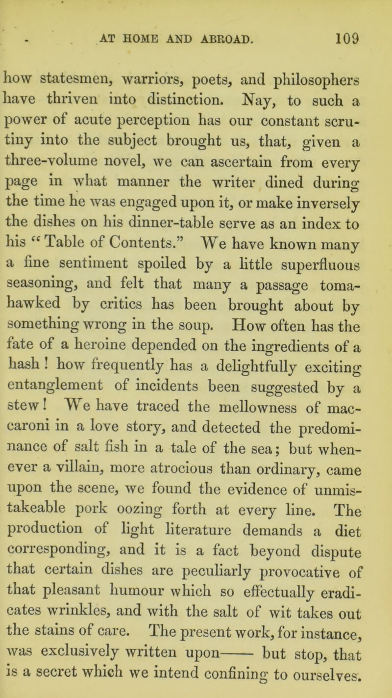 how statesmen, warriors, poets, and philosophers have thriven into distinction. Nay, to such a power of acute perception has our constant scru- tiny into the subject brought us, that, given a three-volume novel, we can ascertain from every page in what manner the writer dined during the time he was engaged upon it, or make inversely the dishes on his dinner-table serve as an index to his “ Table of Contents.” TVe have known many a fine sentiment spoiled by a little superfluous seasoning, and felt that many a passage toma- hawked by critics has been brought about by something wrong in the soup. How often has the fate of a heroine depended on the ingredients of a hash ! how frequently has a delightfully exciting entanglement of incidents been suggested by a stew! We have traced the mellowness of mac- caroni in a love story, and detected the predomi- nance of salt fish in a tale of the sea; but when- ever a villain, more atrocious than ordinary, came upon the scene, we found the evidence of unmis- takeable pork oozing forth at every line. The production of light literature demands a diet corresponding, and it is a fact beyond dispute that certain dishes are peculiaidy provocative of that pleasant humour which so effectually eradi- cates wrinkles, and with the salt of wit takes out the stains of care. The present work, for instance, was exclusively written upon but stop, that is a secret which we intend confining to ourselves.