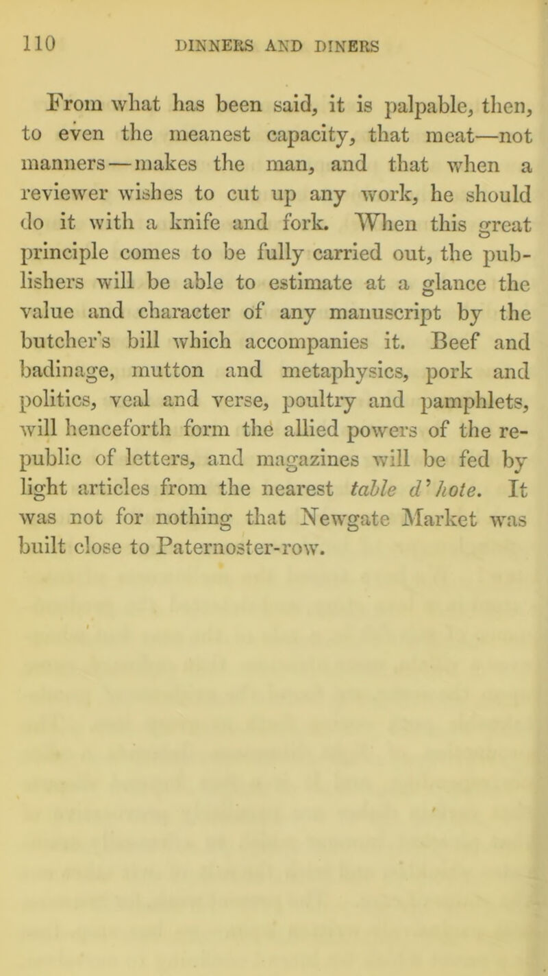 From what has been said, it is palpable, then, to even the meanest capacity, that meat—not manners—makes the man, and that when a reviewer wishes to cut up any work, he should do it with a knife and fork. When this erreat principle comes to be fully carried out, the pub- lishers will be able to estimate at a glance the value and character of any manuscript by the butcher’s bill which accompanies it. Beef and badinage, mutton and metaphysics, pork and politics, veal and verse, poultry and pamphlets, will henceforth form the allied powers of the re- public of letters, and magazines will be fed by light articles from the nearest table d’/iote. It was not for nothing that Newgate Market was built close to Paternoster-row.