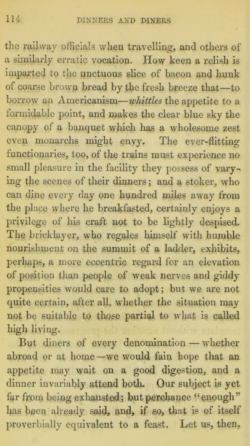 the railway officials when travelling, and others of a similarly erratic vocation. How keen a relish is imparted to the unctuous slice of bacon and hunk of coarse brown bread by the fresh breeze that—to borrow an Americanism—whittles the appetite to a formidable point, and makes the clear blue sky the canopy of a banquet which has a wholesome zest even monarchs might envy. The ever-flitting functionaries, too, of the trains must experience no small pleasure in the facility they possess of vary-, ing the scenes of their dinners; and a stoker, who can dine every day one hundred miles away from the place vyhere he breakfasted, certainly enjoys a privilege of his craft not to be lightly despised. The bricklayer, who regales himself with humble nourishment on the summit of a ladder, exhibits, perhaps, a more eccentric regard for an elevation of position than people of weak nerves and giddy propensities would care to adopt; but we are not quite certain, after all, whether the situation may not be suitable to these partial to what is called high living. But diners of every denomination — whether abroad or at home—we would fain hope that an appetite may wait on a good digestion, and a dinner invariably attend both. Our subject is yet far from being exhausted; but perchance “enough” has been already said, and, if so, that is of itself proverbially equivalent to a feast. Let us, then,