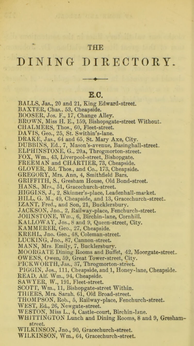 THE DINING DIRECTORY. ♦ E.C. BALLS, Jas., 20 and 21, King Edward-street. BAXTER, Chas., 53, Cheapside. BOOSER, Jos. F., 17, Change Alley. BROWN, Miss H. E., 159, Bishopsgate-street Without. CHALMERS, Thos., 60, Fleet-street. DAVIS, Geo., 25, St. Swithin’s-lane. DRAKE, Jas., 64 and 65, St. Mary Axe, City. DUBBINS, Ed., 7, Mason’s-avenue, Basinghall-street. ELPH INSTONE, G., 20a, Throgmorton-street. FOX, Wm., 43, Liverpool-street, Bishopgate. FREEMAN and CHARTIER, 73, Cheapside. GLOVER, Rd. Thos., and Co., 173, Cheapside. GREGORY, Mrs. Ann, 4, Smithfield Bars. GRIFFITH, S., Gresham House, Old Bond-street. HANS., Mrs., 51, Gracechureh-street. HIGGINS, J., 2, Skinner’s-place, Leadenhall-market. HILL, G. M., 49, Cheapside, and 13, Gracechurch-street. IZANT, Fred., and Son, 21, Bucklersbury. JACKSON, Jno., 2, Railway-place, Fenchurch-street. JOHNSTONE, Win., 6, Birchin-lane, COrnhill. KALLOWAY, Jos.,8 and 9, Queen-street, City. KAMMERER, Geo., 27, Cheapside. KREHL, Jno. Geo., 48, Coleman-street. LUCKING, Jno., 87, Cannon-street. MANN, Mrs. Emily, 7, Bucklersbury. MOORGATE Dining Rooms and Buffet, 42, Moorgate-street. OWENS, Owen, 59, Great Tower-street, City. PICK WORTH, Jas., 37, Throgmorton-street. PIGGIN, Jos., Ill, Cheapside, and 1, Honey-lane, Cheapside- READ, Alf. Wm., 94, Cheapside. SAWYER, W., 191, Fleet-street. SCOTT, Wm., 11, Bishopgate-street Within. THIERS, Mrs. Sarah, 61, Old Broad-street. THOMPSON, Rob., 5, Railway-place, Fenchurch-street. WEST, Ed., 26, Newgate-street. WESTON, Miss L., 4, Castle-court, Birchin-lane. WHITTINGTON Lunch and Dining Rooms, 8 and 9, Gresham- street. WILKINSON, Jno., 90, Gracechurch-street. WILKINSON, Wm., 64, Gracechurch-street.