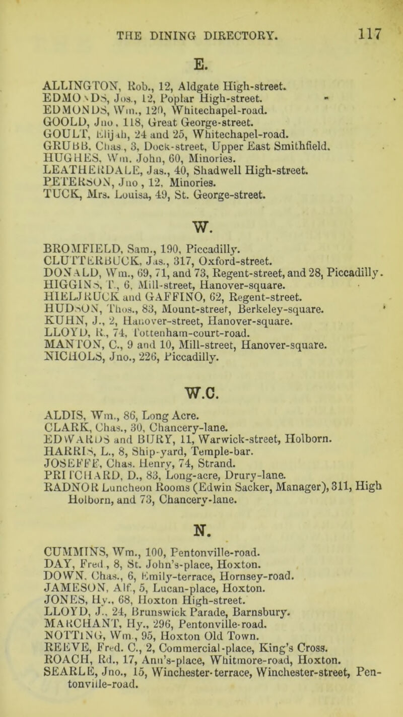 E. ALDINGTON, Rob., 12, Aldgate High-street. EDMO 'DS, Jos., L2, Poplar High-street. EDMONDS, Win., 120, Whitechapel-road. GOOLD, Juo, 118, Great George-street. GOULT, Elijah, 24 and 25, Whitechapel-road. GRUBB. Chas, 3, Dock-street, Upper East Smithfield. HUGHES, Win. John, 60, Minories. LEATHERDALE, Jas., 40, Shad well High-street. PETERSON, Jno , 12, Minories. TUCK, Mrs. Louisa, 49, St. George-street. w. BROMFIELD, Sam., 190, Piccadilly. CLUTTERBUCK, Jas., 317, Oxford-street. DONaLD, Wm., 69, 71, and 73, Regent-street,and28, Piccadilly. HIGGINS, T., 6, Mill-street, Hanover-square. HIELJKUCK and GAEFINO, 62, Regent-street. HUDSON, Thus., 83, Mount-street, Berkeley-square. KUHN, J., 2, Hauover-street, Hanover-square. LLOYD, R., 74, I'ottenham-court-road. MANTON, C., 9 and 10, Mill-street, Hanover-square. NICHOLS, Jno., 226, Piccadilly. w.c. ALDIS, Wm., 86, Long Acre. CLARK, Chas., 30, Chancery-lane. EDWARDS and BURY, 11, Warwick-street, Holborn. HARRIS, L., 8, Ship-yard, Temple-bar. JOSE FEE, Chas. Henry, 74, Strand. PRI fCHARD, D., 83, Long-acre, Drury-lane. RADNOR Luncheon Rooms (Edwin Sacker, Manager), 311, High Holborn, and 73, Chancery-lane. N. CUMMINS, Wm., 100, Pentonville-road. DAY, Fred , 8, St. John’s-place, Hoxton. DOWN. Chas., 6, Emily-ter race, Hornsey-road. JAMESON, Alf., 5, Lucan-place, Hoxton. JONES, Hv., 68, Hoxton High-street. LLOYD, J.. 24, Brunswick Parade, Barnsbury. MAKCHANT, Hy., 296, Pentonville-road. NOTTlNG, Wm, 95, Hoxton Old Town. REEVE, Fred. C., 2, Commercial-place, King’s Cross. ROACH, Rd., 17, Anu’s-place, Whitmore-road, Hoxton. SEARLE, Jno., 15, Winchester-terrace, Winchester-street, Pen- tonviile-road.