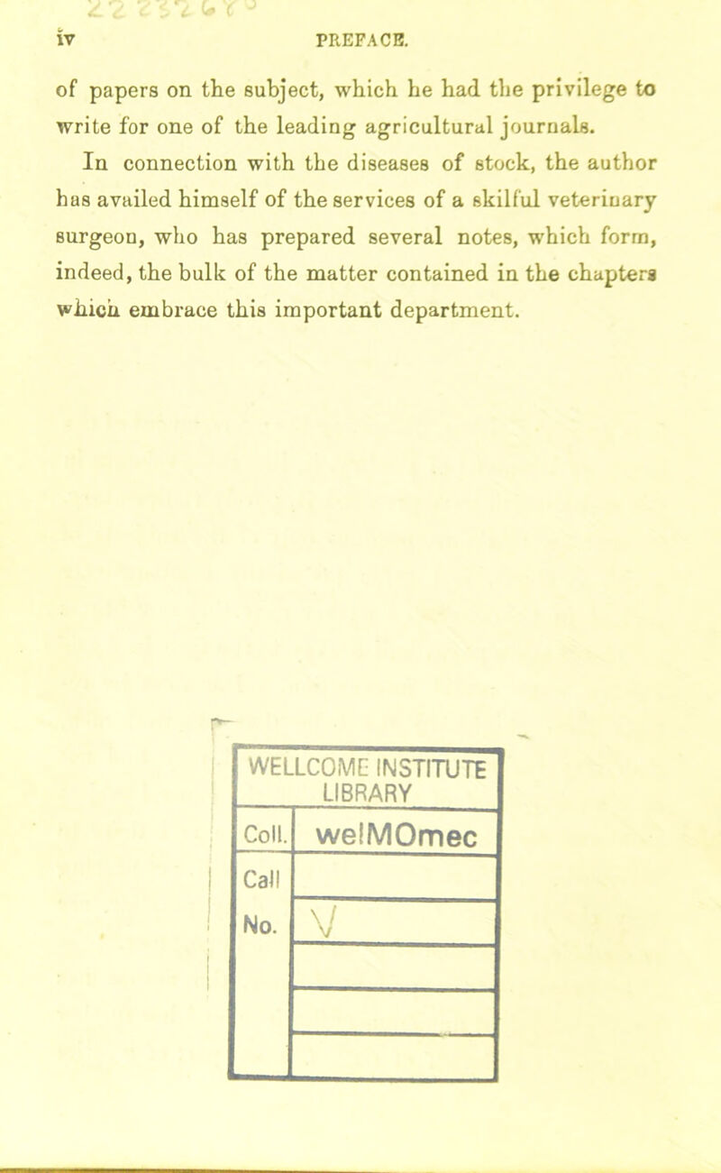 iV PREFACE. of papers on the subject, which he had the privilege to write for one of the leading agricultural journals. In connection with the diseases of stock, the author has availed himself of the services of a skilful veterinary surgeon, who has prepared several notes, which form, indeed, the bulk of the matter contained in the chapters which embrace this important department. WELLCOME INSTITUTE LIBRARY Coll. welMOmec Call No. V