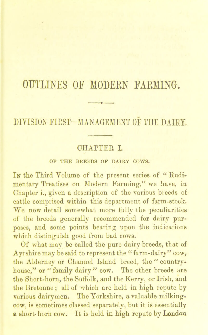 OUTLINES OF MODERN FARMING DIVISION FIRST-MANAGEMENT OF THE DAIRY. CHAPTER I. OF THE BREEDS OF DAIRY COWS. In the Third Volume of the present series of “ Rudi- mentary Treatises on Modern Farming,” we have, in Chapter i., given a description of the various breeds of cattle comprised within this department of farm-stock. We now detail somewhat more fully the peculiarities of the breeds generally recommended for dairy pur- poses, and some points bearing upon the indications which distinguish good from bad cows. Of what may be called the pure dairy breeds, that of Ayrshire may be said to represent the “farm-dairy” cow, the Alderney or Channel Island breed, the “ country- house,” or “family dairy” cow. The other breeds are the Short-horn, the Suffolk, and the Kerry, or Irish, and the Bretonne; all of which are held in high repute by various dairymen. The Yorkshire, a valuable milking- cow, is sometimes classed separately, but it is essentially t short-horn cow. It is held in high repute by London