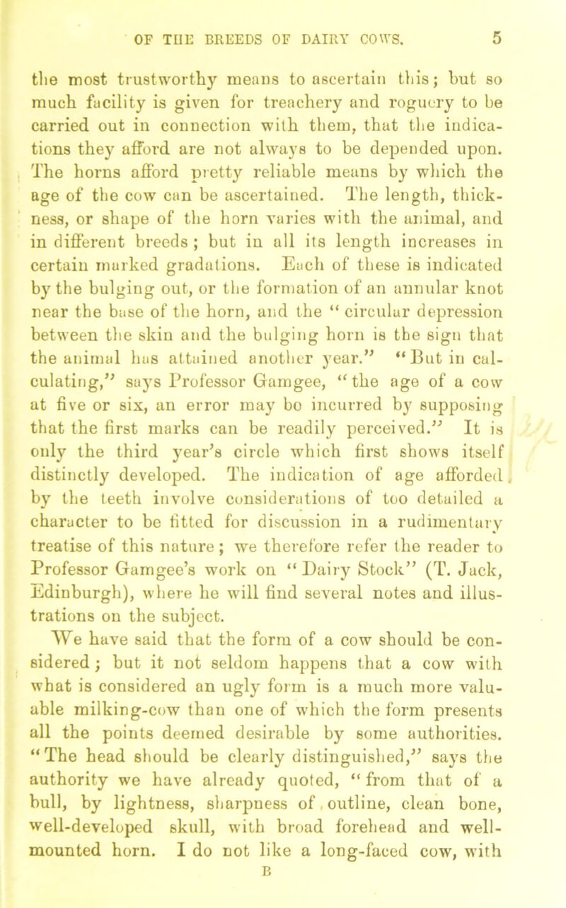 tlie most trustworthy means to ascertain this; hut so much facility is given for treachery and roguery to be carried out in connection with them, that the indica- tions they afford are not always to be depended upon. The horns afford pretty reliable means by which the age of the cow can be ascertained. The length, thick- ness, or shape of the horn varies with the animal, and in different breeds ; but iu all its length increases in certain marked gradations. Each of these is indicated by the bulging out, or the formation of an annular knot near the base of the horn, and the “ circular depression between the skin and the bulging horn is the sign that the animal has attained another year.” “Butin cal- culating,” says Professor Gamgee, “the age of a cow at five or six, an error may bo incurred by supposing that the first marks can be readily perceived.” It is otdy the third year's circle which first shows itself distinctly developed. The indication of age afforded, by the teeth involve considerations of too detailed a character to be fitted for discussion in a rudimentary treatise of this nature; we therefore refer the reader to Professor Gamgee’s work on “ Dairy Stock” (T. Jack, Edinburgh), where he will find several notes and illus- trations on the subject. We have said that the form of a cow should be con- sidered ; but it not seldom happens that a cow with what is considered an ugly form is a much more valu- able milking-cow than one of which the form presents all the points deemed desirable by some authorities. “The head should be clearly distinguished,” says the authority we have already quoted, “ from that of a bull, by lightness, sharpness of outline, clean bone, well-developed skull, with broad forehead and well- mounted horn. I do not like a long-faced cow, with B