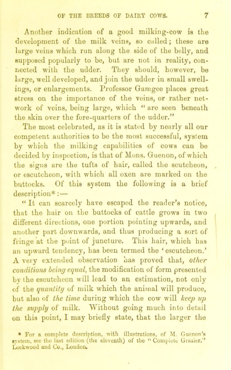Another indication of a good milking-cow is the development of the milk veins, so called; these are large veins which run along the side of the belly, and supposed popularly to be, but are not in reality, con- nected with the udder. They should, however, be large, well developed, and join the udder in small swell- ings, or enlargements. Professor Garogee places great stress on the importance of the veins, or rather net- work of veins, being large, which “ are seen beneath the skin over the fore-quarters of the udder.” The most celebrated, as it is stated by nearly all our competent authorities to be the most successful, system by which the milking capabilities of cows can be decided by inspection, is that of Mons. Guenon, of which the signs are the tufts of hair, called the scutcheon, or escutcheon, with which all oxen are marked on the buttocks. Of this system the following is a brief description*: — “ It can scarcely have escaped the reader’s notice, that the hair on the buttocks of cattle grows in two different directions, one portion pointing upwards, and another part downwards, and thus producing a sort of fringe at the point of juncture. This hair, which has an upward tendency, has been termed the ‘ escutcheon.’ A very extended observation has proved that, other conditions being equal, the modification of form presented by the escutcheon will lead to an estimation, not only of the quantity of milk which the animal will produce, but also of the time during which the cow will keep up the supply of milk. Without going much into detail on this point, I may briefly state, that the larger the * For a complete description, with illustrations, of M. Guenon’s system, see the last edition (the eleventh) of the “ Complete Grazier.” Lockwood and Co., London.