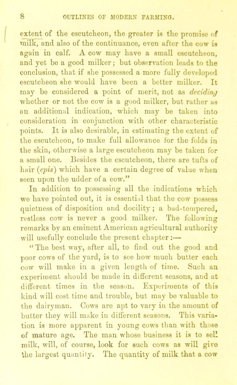 extent of the escutcheon, the greater is the promise of milk, and also of the continuance, even after the cow is again in calf. A cow may have a small escutcheon, and yet be a good milker; but observation leads to the conclusion, that if she possessed a more full}'- developed escutcheon she would have been a better milker. It may be considered a point of merit, not as deciding whether or not the cow is a good milker, but rather as an additional indication, which may be taken into consideration in conjunction with other characteristic points. It is also desirable, in estimating the extent of the escutcheon, to make full allowance lor the folds in the skin, otherwise a large escutcheon may be taken for a small one. Besides the escutcheon, there are tufts of hair (epis) which have a certain degree of value when seen upon the udder of a cow.” In addition to possessing all the indications which we have pointed out, it is essential that the cow possess quietness of disposition and docility ; a bad-tempered, restless cow is never a good milker. The following remarks by an eminent American agricultural authority will usefully conclude the present chapter:— ‘‘The best way, after all, to find out the good and poor cows of the yard, is to see how much butter each cow will make in a given length of time. Such an experiment should be made in different seasons, and at different times in the season. Experiments of this kind will cost time and trouble, but may be valuable to the dairyman. Cows are apt to vary in the amount of butter they will make in different seasons. This varia- tion is more apparent in young cows than with those of mature age. The man whose business it is to sell milk, will, of course, look for such cows as will give the largest quantity. The quantity of milk that a cow