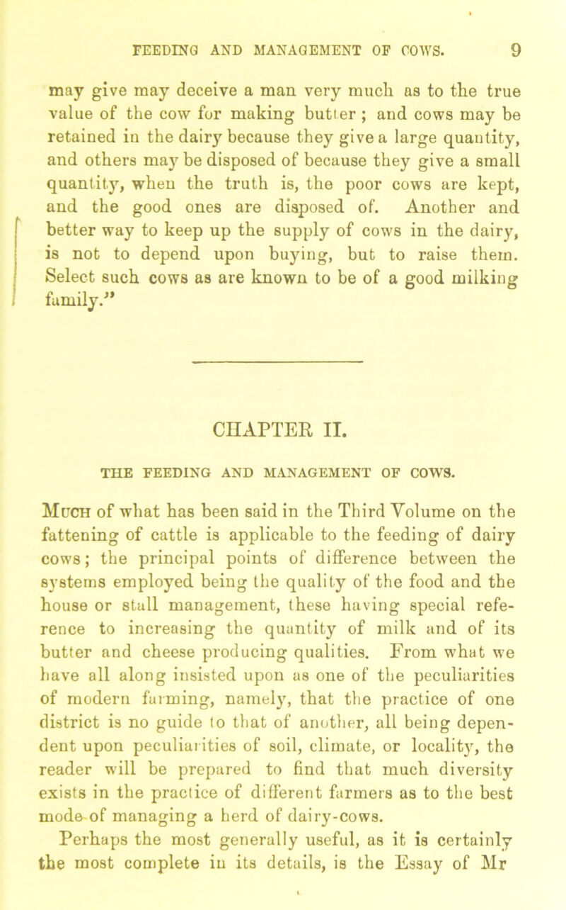may give may deceive a man very much as to the true value of the cow for making butler ; and cows may be retained in the dairy because they give a large quantity, and othei’s maybe disposed of because they give a small quantity, when the truth is, the poor cows are kept, and the good ones are disposed of. Another and better way to keep up the supply of cows in the dairy, is not to depend upon buying, but to raise them. Select such cows as are known to be of a good milking family.-” CHAPTER II. THE FEEDING AND MANAGEMENT OF COWS. Much of what has been said in the Third Volume on the fattening of cattle is applicable to the feeding of dairy cows; the principal points of difference between the systems employed being the quality of the food and the house or stall management, these having special refe- rence to increasing the quantity of milk and of its butter and cheese producing qualities. From what we have all along insisted upon as one of the peculiarities of modern furming, namely, that the practice of one district is no guide lo that of another, all being depen- dent upon peculiarities of soil, climate, or locality, the reader will be prepared to find that much diversity exists in the practice of different farmers as to the best mode-of managing a herd of dairy-cows. Perhaps the most genei’ally useful, as it is certainly the most complete in its details, is the Essay of Mr