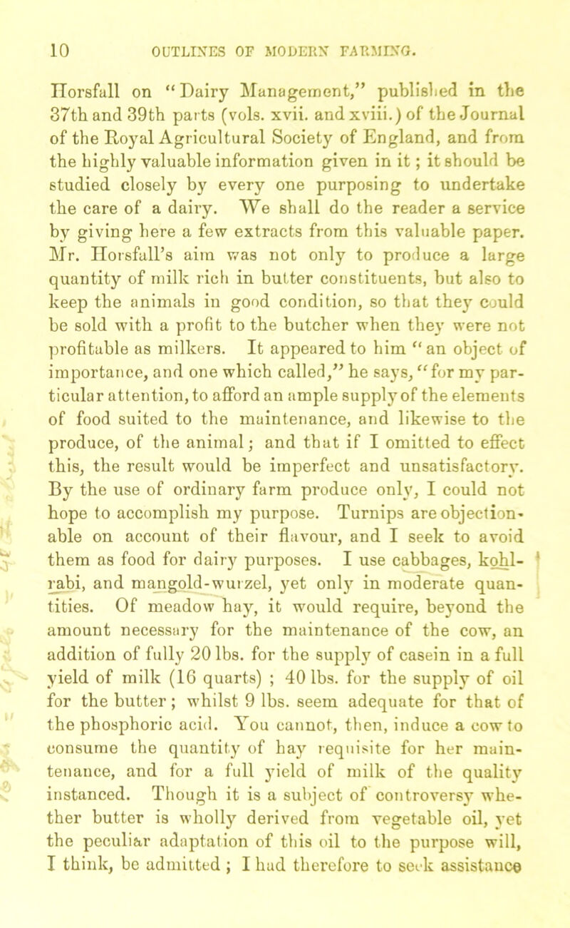 Horsfall on “ Dairy Management,” published in tbe 37th and 39th parts (vols. xvii. and xviii.) of the Journal of the Royal Agricultural Society of England, and from the highly valuable information given in it; it should be studied closely by every one purposing to undertake the care of a dairy. We shall do the reader a service by giving here a few extracts from this valuable paper. Mr. Horsfall’s aim was not only to produce a large quantity of milk rich in butter constituents, but also to keep the animals in good condition, so that they could be sold with a profit to the butcher when the}’ were not profitable as milkers. It appeared to him “ an object of importance, and one which called,” he says, “for my par- ticular attention, to afford an ample supply of the elements of food suited to the maintenance, and likewise to the produce, of the animal; and that if I omitted to effect this, the result would be imperfect and unsatisfactorv. By the use of ordinary farm produce only, I could not hope to accomplish my purpose. Turnips are objection- able on account of their flavour, and I seek to avoid them as food for dairy purposes. I use cabbages, kohl- rabi, and mangold-wurzel, yet only in moderate quan- tities. Of meadow hay, it would require, beyond the amount necessary for the maintenance of the cow, an addition of fully 20 lbs. for the supply of casein in a full yield of milk (16 quarts) ; 40 lbs. for the supply of oil for the butter; whilst 9 lbs. seem adequate for that of the phosphoric acid. You cannot, then, induce a cow to consume the quantity of hay requisite for her main- tenance, and for a full yield of milk of the quality instanced. Though it is a subject of controversy whe- ther butter is wholly derived from vegetable oil, yet the peculiar adaptation of this oil to the purpose will, I think, be admitted ; I had therefore to seek assistance