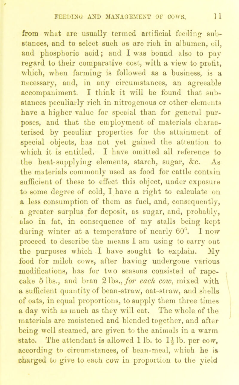 from what are usually termed artificial feeding sub- stances, and to select such as are rich in albumen, oil, and phosphoric acid; and I was bound also to pay regard to their comparative cost, with a view to profit, which, when farming is followed as a business, is a necessary, and, in any circumstances, an agreeable accompaniment. I think it will be found that sub- stances peculiarly rich in nitrogenous or other elements have a higher value for special than for general pur- poses, and that the employment of materials charac- terised by peculiar properties for the attainment of special objects, has not yet gained the attention to which it is entitled. I have omitted all reference to the heat-supplying elements, starch, sugar, &c. As the materials commonly used as food for cattle contain sufficient of these to effect this object, under exposure to some degree of cold, I have a right to calculate on a less consumption of them as fuel, and, consequently, a greater surplus for deposit, as sugar, and, probably, also in fat, in consequence of my stalls being kept during winter at a temperature of nearly 60°. I now proceed to describe the means I am using to carry out the purposes which I have sought to explain. My food for milch cows, after having undergone various modifications, has for two seasons consisted of rape- cake 5 lbs., and bran 2 lbs., for each cow, mixed with a sufficient quantity of bean-straw, oat-straw, and shells of oats, in equal proportions, to supply them three times a day with as much as they will eat. The wrhole of the materials are moistened and blended together, and after being well steamed, are given to the animals in a warm state. The attendant is allowed 1 lb. to lb. per cow, according to circumstances, of bean-meal, which he is charged to give to each cow in proportion to the yield