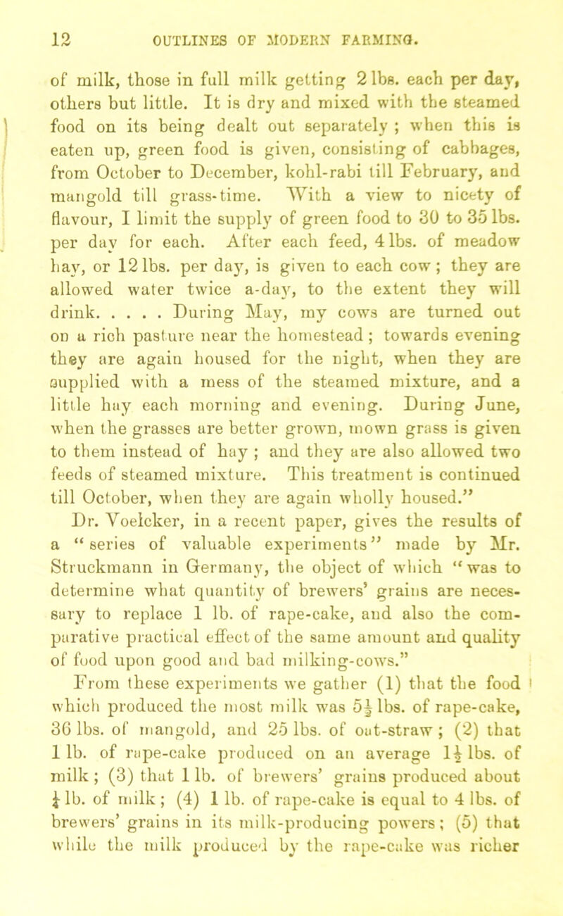 of milk, those in full milk getting 2 lbs. each per day, others but little. It is dry and mixed with the steamed food on its being dealt out separately ; when this is eaten up, green food is given, consisting of cabbages, from October to December, kohl-rabi till February, and mangold till grass-time. With a view to nicety of flavour, I limit the supply of green food to 30 to 35 lbs. per day for each. After each feed, 4 lbs. of meadow hay, or 12 lbs. per day, is given to each cow; they are allowed water twice a-day, to the extent they will drink During May, my cows are turned out on a rich pasture near the homestead ; towards evening they are again housed for the night, when they are supplied with a mess of the steamed mixture, and a little hay each morning and evening. During June, when the grasses are better grown, mown grass is given to them instead of hay ; and they are also allowed two feeds of steamed mixture. This treatment is continued till October, when they are again wholly housed.” Dr. Voeicker, in a recent paper, gives the results of a “series of valuable experiments” made by Mr. Struckmann in Germany, the object of which “ was to determine what quantity of brewers5 grains are neces- sary to replace 1 lb. of rape-cake, and also the com- parative practical effect of the same amount and quality of food upon good and bad milking-cows.55 From these experiments we gather (1) that the food i which produced the most milk was 5J lbs. of rape-cake, 36 lbs. of mangold, and 25 lbs. of oat-straw ; (2) that 1 lb. of rape-cake produced on an average 1| lbs. of milk ; (3) that 1 lb. of brewers’ grains produced about £ lb. of milk ; (4) 1 lb. of rape-cake is equal to 4 lbs. of brewers’ grains in its milk-producing powers; (5) that while the milk produced by the rape-cake was richer
