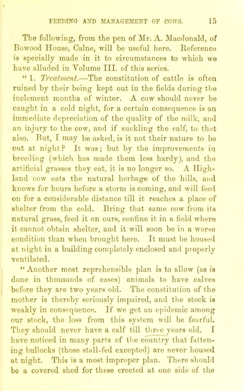 The following, from the pen of Mr. A. Macdonald, of Bowood House, Caine, will be useful here. Reference is specially made in it to circumstances to which we have alluded in Volume III. of this series. “ 1. Treatment.—The constitution of cattle is often ruined by their being kept out in the fields during the inclement months of winter. A cow should never be caught in a cold night, for a certain consequence is an immediate depreciation of the quality of the milk, and an injury to the cow, and if suckling the calf, to that also. But, I may be asked, is it not their nature to be out at night? It was; but by the improvements in breeding (which has made them less hardy), and the artificial grasses they eat, it is no longer so. A High- land cow eats the natural herbage of the hills, and knows for hours before a storm is coming, and will feed on for a considerable distance till it reaches a place of shelter from the cold. Bring that same cow from its natural grass, feed it on ours, confine it in a field where it cannot obtain shelter, and it will soon be in a worse condition than when brought here. It must be housed at night in a building completely enclosed and properly ventilated. “Another most reprehensible plan is to allow (as is done in thousands of cases) animals to have calves before they are two years old. The constitution of the mother is thereby seriously impaired, and the stock is weakly in consequence. If we get an epidemic among our stock, the loss from this system will be fearful. They should never have a calf till three years old. I have noticed in many parts of the country that fatten- ing bullocks (those stall-fed excepted) are never housed at night. This is a most improper plan. There should be a covered shed for these erected at one side of the