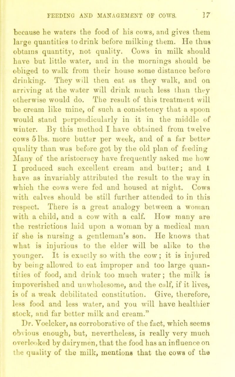 because he waters the food of his cows, and gives them large quantities to drink before milking them. He thus obtains quantity, not quality. Cows in milk should have but little water, and in the mornings should be obliged to walk from their house some distance before drinking. They will then eat us they walk, and on arriving at the water will drink much less than they otherwise would do. The result of this treatment will be cream like mine, of such a consistency that a spoon would stand perpendicularly iu it in the middle of winter. By this method I have obtained from twelve cows 5 lbs. more butter per week, and of a far better quality than was before got by the old plan of feeding Many of the aristocracy have frequently asked me how I produced such excellent cream and but ter; and 1 have as invariably attributed the result to the way in which the cows were fed and housed at night. Cows with calves should be still further attended to in this respect. There is a great analogy between a woman with a child, and a cow with a calf. How many are the restrictions laid upon a woman by a medical man if she is nursing a gentleman’s son. He knows that what is injurious to the elder will be alike to the j'ounger. It is exactly so with the cow; it is injured by being allowed to eat improper and too large quan- tities of food, and drink too much water; the milk is impoverished and unwholesome, and the calf, if it lives, is of a weak debilitated constitution. Give, therefore, less food and less water, and you will have healthier stock, and far better milk and cream.” Dr. Voelcker, as corroborative of the fact, which seems obvious enough, but, nevertheless, is really very much overlooked by dairymen, that the food has an influence on the quality of the milk, mentions that the cows of the
