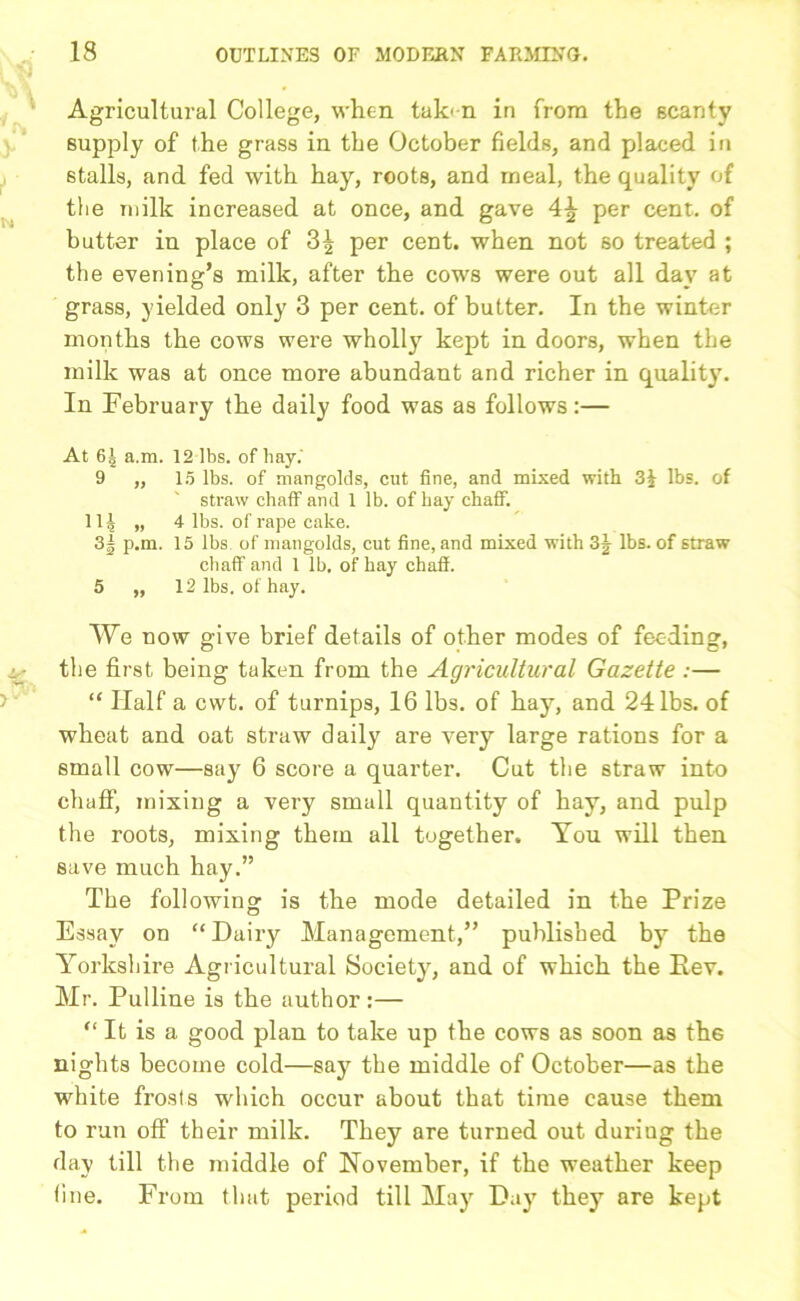 Agricultural College, when tak< n in from the scanty supply of the grass in the October fields, and placed in stalls, and fed with hay, roots, and meal, the quality of the milk increased at once, and gave 4^ per cent, of butter in place of 3^ per cent, when not so treated ; the evening’s milk, after the cows were out all day at grass, yielded only 3 per cent, of butter. In the winter months the cows were wholly kept in doors, when the milk was at once more abundant and richer in quality. In February the daily food was as follows:— At 6| a.m. 12 lbs. of hay.' 9 „ 15 lbs. of mangolds, cut fine, and mixed with 3£ lbs. of straw chaff and 1 lb. of hay chaff. 11^ „ 4 lbs. of rape cake. 3§ p.m. 15 lbs of mangolds, cut fine, and mixed with 3J lbs. of straw chaff and 1 lb. of hay chaff. 5 „ 12 lbs. of hay. We now give brief details of other modes of feeding, the first being taken from the Agricultural Gazette :— “ Half a cwt. of turnips, 16 lbs. of hay, and 24 lbs. of wheat and oat straw daily are very large rations for a small cow—say 6 score a quarter. Cut the straw into chaff, mixing a very small quantity of hay, and pulp the roots, mixing them all together. You will then save much hay.” The following is the mode detailed in the Prize Essay on “Dairy Management,” published by the Yorkshire Agricultural Society^, and of which the Eev. Mr. Pulline is the author:— “ It is a good plan to take up the cows as soon as the nights become cold—say the middle of October—as the white frosts which occur about that time cause them to run off their milk. They are turned out duriug the day till the middle of November, if the weather keep fine. From that period till May Day they are kept