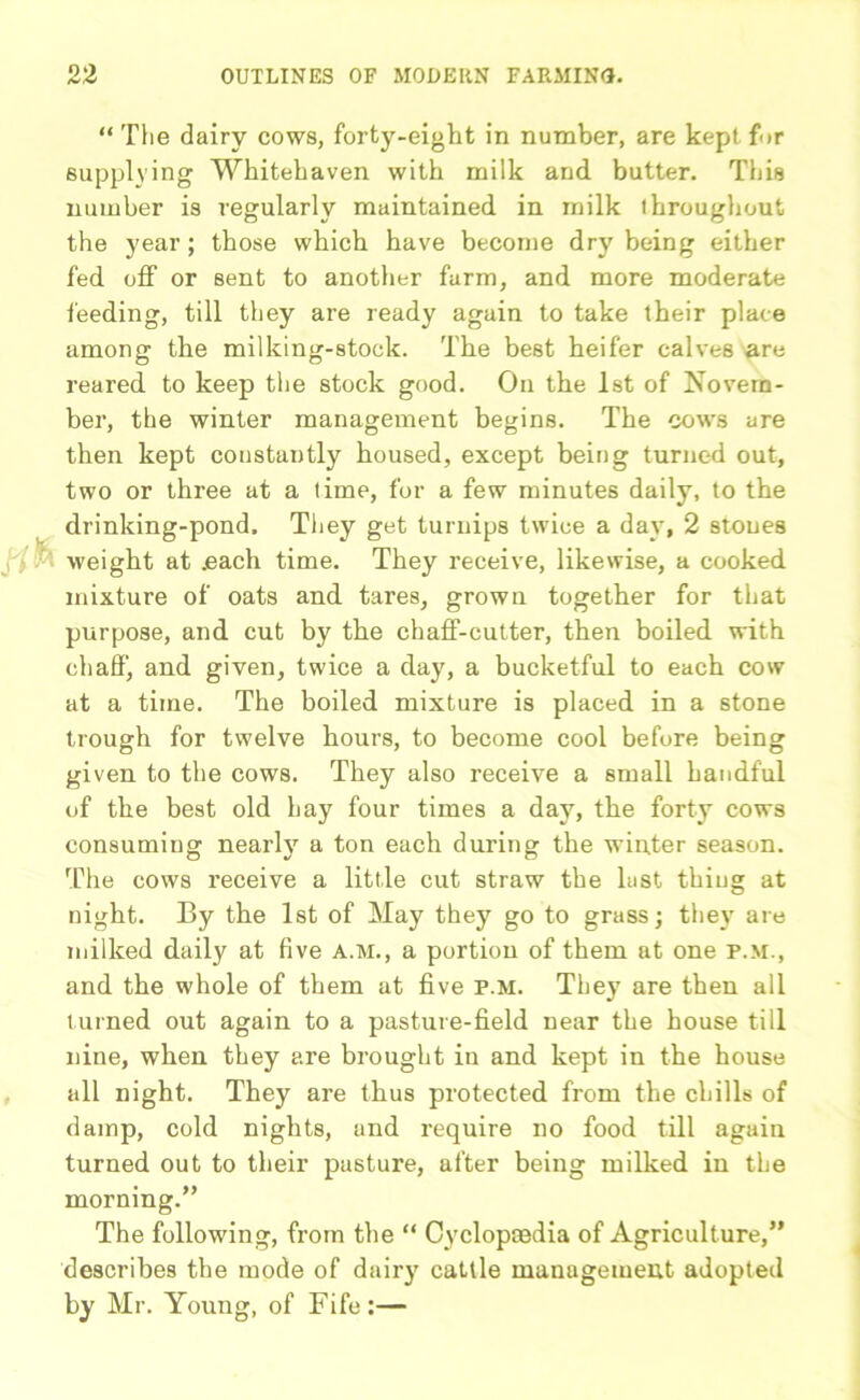 “ The dairy cows, forty-eight in number, are kept for supplying Whitehaven with milk and butter. This number is regularly maintained in milk throughout the year; those which have become dry being either fed off or sent to another farm, and more moderate feeding, till they are ready again to take their place among the milking-stock. The best heifer calves are reared to keep the stock good. On the 1st of Novem- ber, the winter management begins. The cows are then kept constantly housed, except being turned out, two or three at a time, for a few minutes daily, to the drinking-pond. They get turnips twice a day, 2 stones weight at .each time. They receive, likewise, a cooked mixture of oats and tares, grown together for that purpose, and cut by the chaff-cutter, then boiled with chaff, and given, twice a day, a bucketful to each cow at a time. The boiled mixture is placed in a stone trough for twelve hours, to become cool before being given to the cows. They also receive a small handful of the best old hay four times a day, the forty cows consuming nearly a ton each during the winter season. The cows receive a little cut straw the lust thing at night. By the 1st of May they go to grass; they are milked daily at five a.m., a portion of them at one p.m., and the whole of them at five p.m. They are then all turned out again to a pasture-field near the house till nine, when they are brought in and kept in the house all night. They are thus protected from the chills of damp, cold nights, and require no food till again turned out to their pasture, after being milked in the morning.” The following, from the “ Cyclopredia of Agriculture,” describes the mode of dairy cattle management adopted by Mr. Young, of Fife:—