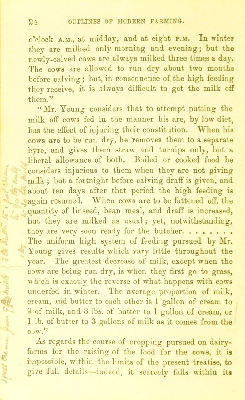o’clock a.m., at midday, and at eight p.m. In winter they are milked only morning and evening; but the newly-calved cows are always milked three times a day. The cows are allowed to run dry about two months before calving ; but, in consequence of the high feeding they receive, it is always difficult to get the milk off them.” “ Mr. Young considers that to attempt putting the milk off cows fed in the manner his are, by low diet, has the effect of injuring their constitution. When his cows are to be run dry, he removes them to a separate byre, and gives them straw and turnips only, but a liberal allowance of both. Boiled or cooked food he considers injurious to them when they are not giving milk ; but a fortnight before calving draff is given, and about ten days after that period the high feeding is again resumed. When cows are to be fattened off, the quantity of linseed, bean meal, and draff is increased, but they are milked as usual ; yet, notwithstanding, they are very soon really for the butcher The uniform high system of feeding pursued by Mr. 'y' Young gives results which vary little throughout the year. The greatest decrease of milk, except when the cows are being run dry, is when they first go to grass, v hich is exactly the reverse of what happens with cows underfed in winter. The average proportion of milk, cream, and butter to each other is 1 gallon of cream to 9 of milk, and 3 lbs. of butter to 1 gallon of cream, or 1 lb. of butter to 3 gallons of milk as it comes from the cow.” As regards the course of cropping pursued on dairy- farms for the raising of the food for the cows, it is impossible, within the limits of the present treatise, to give full details—indeed, it scarcely falls within its