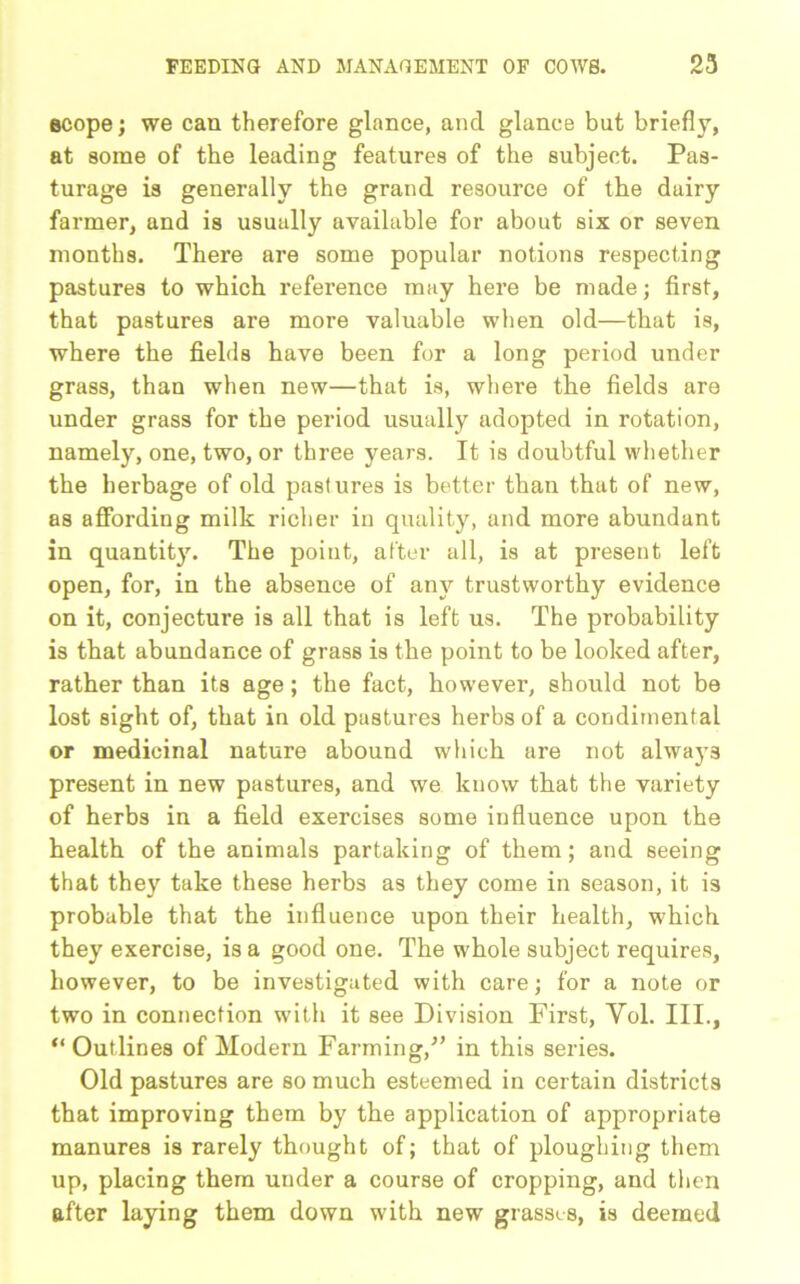 scope; we can therefore glance, and glance but briefly, at some of the leading features of the subject. Pas- turage is generally the grand resource of the dairy farmer, and is usually available for about six or seven months. There are some popular notions respecting pastures to which reference may here be made; first, that pastures are more valuable when old—that is, where the fields have been for a long period under grass, than when new—that is, where the fields are under grass for the period usually adopted in rotation, namely, one, two, or three years. It is doubtful whether the herbage of old pastures is better than that of new, as affording milk richer in quality, and more abundant in quantity. The point, after all, is at present left open, for, in the absence of any trustworthy evidence on it, conjecture is all that is left us. The probability is that abundance of grass is the point to be looked after, rather than its age; the fact, however, should not be lost sight of, that in old pastures herbs of a condimental or medicinal nature abound which are not always present in new pastures, and we know that the variety of herbs in a field exercises some influence upon the health of the animals partaking of them; and seeing that they take these herbs as they come in season, it is probable that the influence upon their health, which they exercise, is a good one. The whole subject requires, however, to be investigated with care; for a note or two in connection with it see Division First, Yol. III., “ Outlines of Modern Farming/’ in this series. Old pastures are so much esteemed in certain districts that improving them by the application of appropriate manures is rarely thought of; that of ploughing them up, placing them under a course of cropping, and then after laying them down with new grasses, is deemed