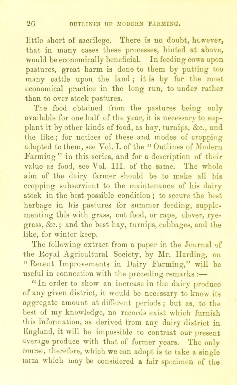 little short of sacrilege. There is no doubt, however, that in many cases these processes, hinted at above, would be economically beneficial. In feeding cows upon pastures, great barm is done to them by putting too many cattle upon the land; it is by far the most economical practice in the long run, to under rather than to over stock pastures. The food obtained from the pastures being only available for one half of the year, it is necessary to sup- plant it by other kinds of food, as hay, turnips, &c., and the like ; for notices of these and modes of cropping adapted to them, see Vol. I. of the “ Outlines of Modern Farming ” in this series, and for a description of their value as food, see Vol. III. of the same. The whole aim of the dairy farmer should be to make all his cropping subservient to the maintenance of his dairy stock in the best possible condition ; to secure the best herbage in his pastures for summer feeding, supple- menting this with grass, cut food, or rape, clover, rye- grass, &c.; and the best hay, turnips, cabbages, and the like, for winter keep. The following extract from a paper in the Journal of the Royal Agricultural Society, by Mr. Harding, on “Recent Improvements in Dairy Farming,” will be useful in connection with the preceding remarks :— “In order to show an increase in the dairy produce of any given district, it would be necessary to know its aggregate amount at different periods ; but as, to the best of my knowledge, no records exist which furnish this information, as derived from any dairy district in England, it will be impossible to contrast our present average produce with that of former years. The only course, therefore, which we can adopt is to take a single larm which may be considered a fair specimen of the