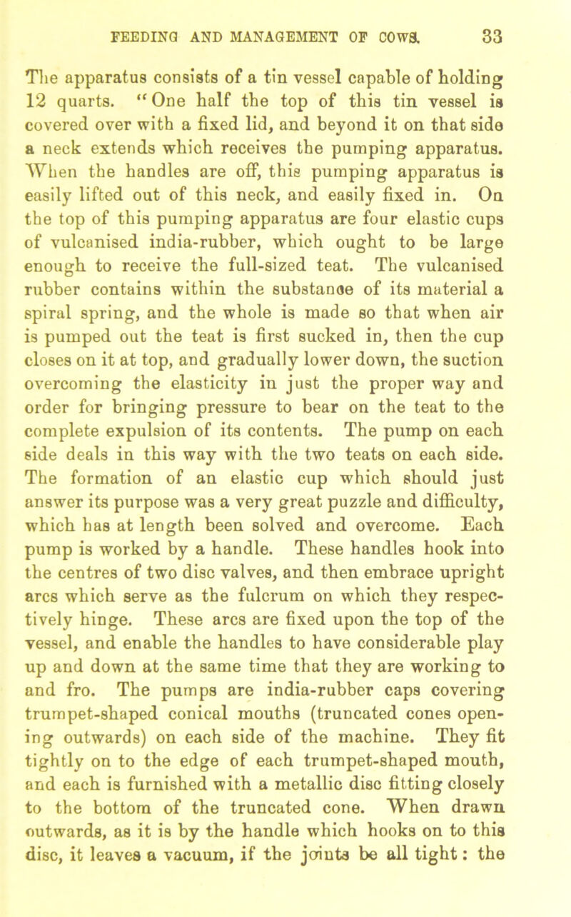 The apparatus consists of a tin vessel capable of bolding 12 quarts. “One half the top of this tin vessel is covered over with a fixed lid, and beyond it on that side a neck extends which receives the pumping apparatus. When the handles are off, this pumping apparatus is easily lifted out of this neck, and easily fixed in. On the top of this pumping apparatus are four elastic cups of vulcanised india-rubber, which ought to be large enough to receive the full-sized teat. The vulcanised rubber contains within the substanoe of its material a spiral spring, and the whole is made so that when air is pumped out the teat is first sucked in, then the cup closes on it at top, and gradually lower down, the suction overcoming the elasticity in just the proper way and order for bringing pressure to bear on the teat to the complete expulsion of its contents. The pump on each side deals in this way with the two teats on each side. The formation of an elastic cup which should just answer its purpose was a very great puzzle and difficulty, which has at length been solved and overcome. Each pump is worked by a handle. These handles hook into the centres of two disc valves, and then embrace upright arcs which serve as the fulcrum on which they respec- tively hinge. These arcs are fixed upon the top of the vessel, and enable the handles to have considerable play up and down at the same time that they are working to and fro. The pumps are india-rubber caps covering trumpet-shaped conical mouths (truncated cones open- ing outwards) on each side of the machine. They fit tightly on to the edge of each trumpet-shaped mouth, and each is furnished with a metallic disc fitting closely to the bottom of the truncated cone. When drawn outwards, as it is by the handle which hooks on to this disc, it leaves a vacuum, if the joints be all tight: the