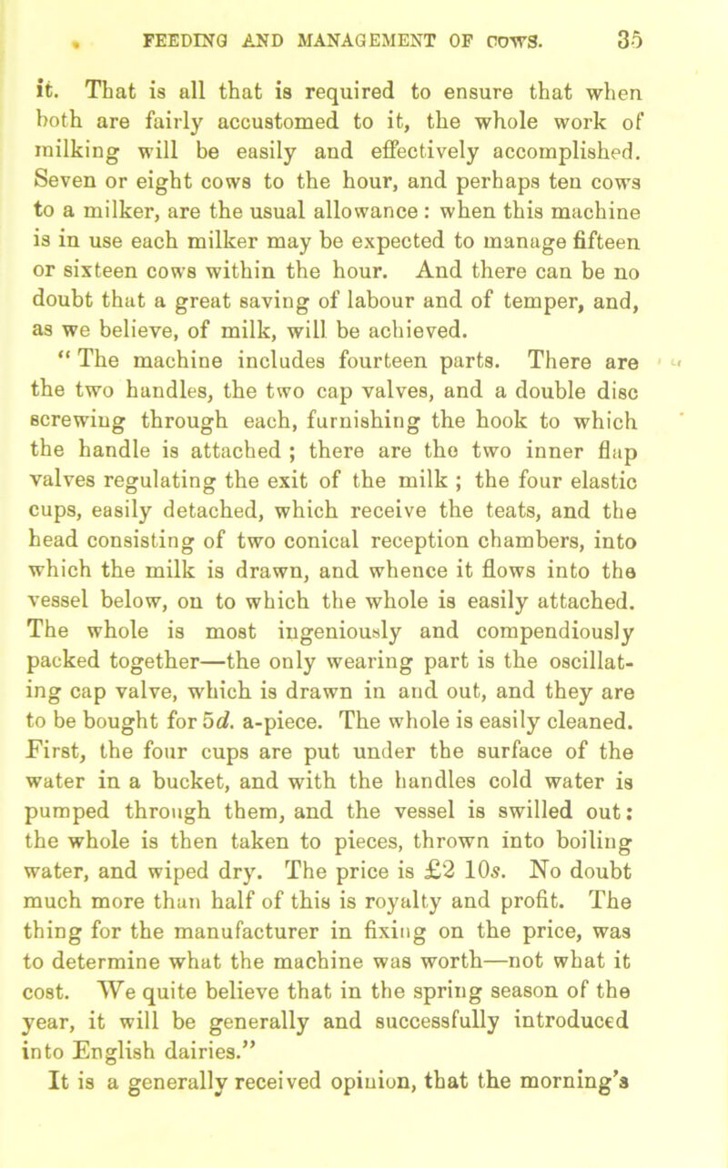 it. That is all that is required to ensure that when both are fairly accustomed to it, the whole work of milking will be easily and effectively accomplished. Seven or eight cows to the hour, and perhaps ten cows to a milker, are the usual allowance : when this machine is in use each milker may be expected to manage fifteen or sixteen cows within the hour. And there can be no doubt that a great saving of labour and of temper, and, as we believe, of milk, will be achieved. “ The machine includes fourteen parts. There are the two handles, the two cap valves, and a double disc screwing through each, furnishing the hook to which the handle is attached ; there are the two inner flap valves regulating the exit of the milk ; the four elastic cups, easily detached, which receive the teats, and the head consisting of two conical reception chambers, into which the milk is drawn, and whence it flows into the vessel below, on to which the whole is easily attached. The whole is most ingeniously and compendiously packed together—the only wearing part is the oscillat- ing cap valve, which is drawn in and out, and they are to be bought for 5d. a-piece. The whole is easily cleaned. First, the four cups are put under the surface of the water in a bucket, and with the handles cold water is pumped through them, and the vessel is swilled out: the whole is then taken to pieces, thrown into boiling water, and wiped dry. The price is £2 10s. No doubt much more than half of this is royalty and profit. The thing for the manufacturer in fixing on the price, was to determine what the machine was worth—not what it cost. We quite believe that in the spring season of the year, it will be generally and successfully introduced into English dairies.” It is a generally received opinion, that the morning’s