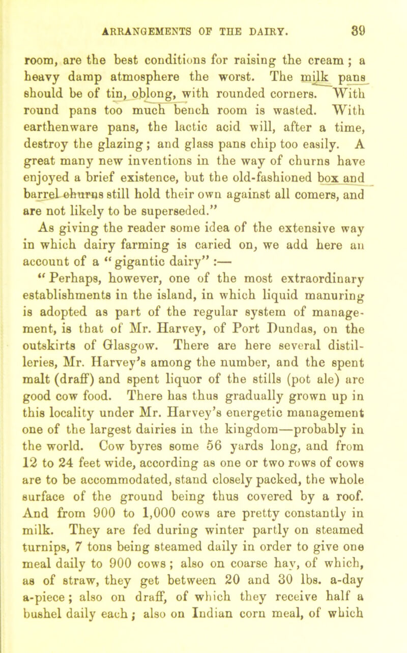room, are the best conditions for raising the cream ; a heavy damp atmosphere the worst. The milk pans should be of tin, oblong, with rounded corners. With round pans too much bench room is wasted. With earthenware pans, the lactic acid will, after a time, destroy the glazing; and glass pans chip too easily. A great many new inventions in the way of churns have enjoyed a brief existence, but the old-fashioned box and barrel, churns still hold their own against all comers, and are not likely to be superseded.” As giving the reader some idea of the extensive way in which dairy farming is caried on, we add here an account of a “ gigantic dairy” :— “ Perhaps, however, one of the most extraordinary establishments in the island, in which liquid manuring is adopted as part of the regular system of manage- ment, is that of Mr. Harvey, of Port Hundas, on the outskirts of Glasgow. There are here several distil- leries, Mr. Harvey’s among the number, and the spent malt (draff) and spent liquor of the stills (pot ale) are good cow food. There has thus gradually grown up in this locality under Mr. Harvey’s energetic management one of the largest dairies in the kingdom—probably in the world. Cow byres some 56 yards long, and from 12 to 24 feet wide, according as one or two rows of cows are to be accommodated, stand closely packed, the whole surface of the ground being thus covered by a roof. And from 900 to 1,000 cows are pretty constantly in milk. They are fed during winter partly on steamed turnips, 7 tons being steamed daily in order to give one meal daily to 900 cows ; also on coarse hay, of which, as of straw, they get between 20 and 30 lbs. a-day a-piece ; also on draff, of which they receive half a bushel daily each; also on Indian corn meal, of which