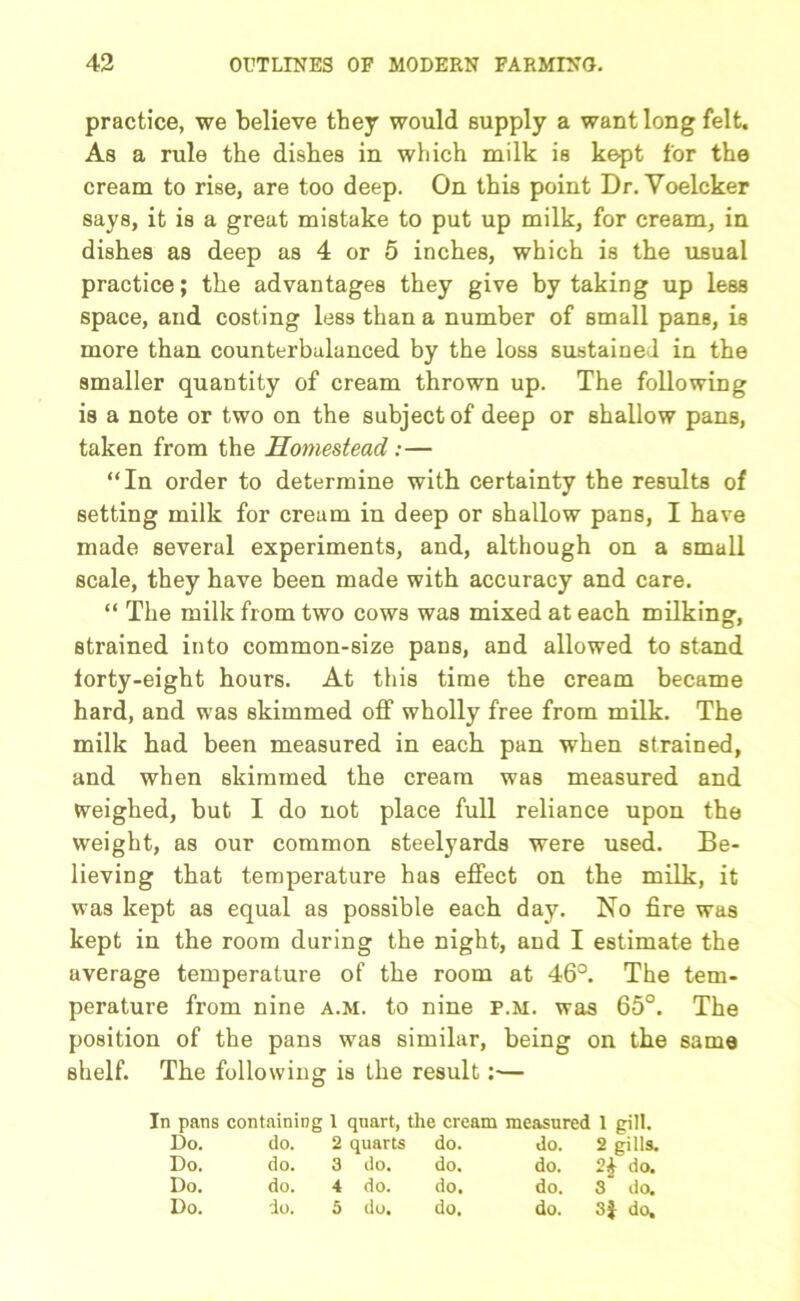 practice, we believe they would supply a want long felt. As a rule the dishes in which milk is kept for the cream to rise, are too deep. On this point Dr. Yoelcker says, it is a great mistake to put up milk, for cream, in dishes as deep as 4 or 5 inches, which is the usual practice; the advantages they give by taking up less space, and costing less than a number of small pans, is more than counterbalanced by the loss sustained in the smaller quantity of cream thrown up. The following is a note or two on the subject of deep or shallow pans, taken from the Homestead:— “In order to determine with certainty the results of setting milk for cream in deep or shallow pans, I have made several experiments, and, although on a small scale, they have been made with accuracy and care. “ The milk from two cows was mixed at each milking, strained into common-size pans, and allowed to stand forty-eight hours. At this time the cream became hard, and was skimmed off wholly free from milk. The milk had been measured in each pan when strained, and when skimmed the cream was measured and weighed, but I do not place full reliance upon the weight, as our common steelyards were used. Be- lieving that temperature has effect on the milk, it wras kept as equal as possible each day. No fire was kept in the room daring the night, and I estimate the average temperature of the room at 46°. The tem- perature from nine a.m. to nine p.m. was 65°. The position of the pans was similar, being on the same shelf. The following is the result:— In pans containing 1 quart, the cream measured 1 gill. Do. do. 2 quarts do. do. 2 gills. Do. do. 3 do. do. do. 2£ do. Do. do. 4 do. do. do. 3 do. Do. do. 5 do. do. do. 3f do.