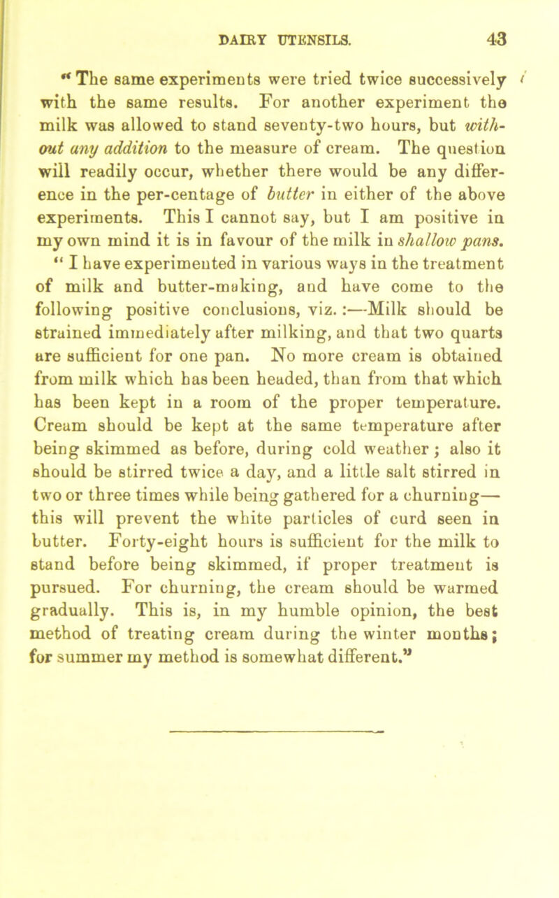 ‘‘The same experiments were tried twice successively with the same results. For another experiment the milk was allowed to stand seventy-two hours, but with- out any addition to the measure of cream. The question will readily occur, whether there would be any differ- ence in the per-centage of butter in either of the above experiments. This I cannot say, but I am positive in my own mind it is in favour of the milk in shallow pans. “ I have experimented in various ways in the treatment of milk and butter-making, and have come to the following positive conclusions, viz. :—Milk should be Btrained immediately after milking, and that two quarts are sufficient for one pan. No more cream is obtained from milk which has been headed, than from that which has been kept in a room of the proper temperature. Cream should be kept at the same temperature after being skimmed as before, during cold weather; also it should be stirred twice a day, and a little salt stirred in two or three times while being gathered for a churning— this will prevent the white particles of curd seen in butter. Forty-eight hours is sufficient for the milk to stand before being skimmed, if proper treatment is pursued. For churning, the cream should be warmed gradually. This is, in my humble opinion, the best method of treating cream during the winter months; for summer my method is somewhat different.”