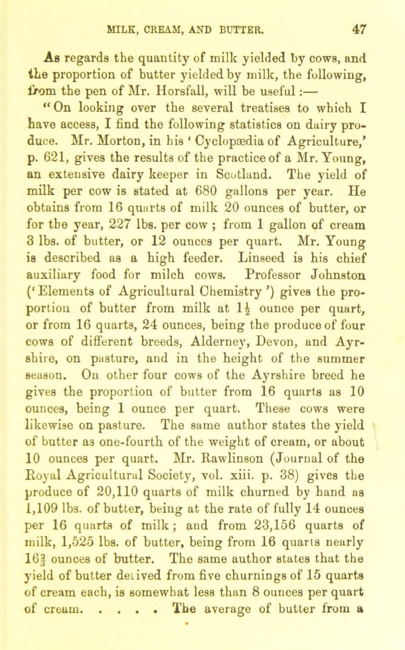 As regards the quantity of milk yielded by cows, and the proportion of butter yielded by milk, the following, lrom the pen of Mr. Horsfall, will be useful:— “ On looking over the several treatises to which I have access, I find the following statistics on dairy pro- duce. Mr. Morton, in his ‘ Cyclopcedia of Agriculture/ p. 621, gives the results of the practice of a Mr. Young, an extensive dairy keeper in Scotland. The yield of milk per cow is stated at 680 gallons per year. He obtains from 16 quarts of milk 20 ounces of butter, or for the year, 227 lbs. per cow ; from 1 gallon of cream 3 lbs. of butter, or 12 ounces per quart. Mr. Young is described as a high feeder. Linseed is his chief auxiliary food for milch cows. Professor Johnston (‘Elements of Agricultural Chemistry ’) gives the pro- portion of butter from milk at 1£ ounce per quart, or from 16 quarts, 24 ounces, being the produce of four cows of different breeds, Alderney, Devon, and Ayr- shire, on pasture, and in the height of the summer season. On other four cows of the Ayrshire breed he gives the proportion of butter from 16 quarts as 10 ounces, being 1 ounce per quart. These cows were likewise on pasture. The same author states the yield of butter as one-fourth of the weight of cream, or about 10 ounces per quart. Mr. Rawlinson (Journal of the Royal Agricultural Society, vol. xiii. p. 38) gives the produce of 20,110 quarts of milk churned by hand as 1,109 lbs. of butter, being at the rate of fully 14 ounces per 16 quarts of milk; and from 23,156 quarts of milk, 1,525 lbs. of butter, being from 16 quarts nearly 16| ounces of butter. The same author states that the yield of butter deiived from five churnings of 15 quarts of cream each, is somewhat less than 8 ounces per quart of cream The average of butter from a