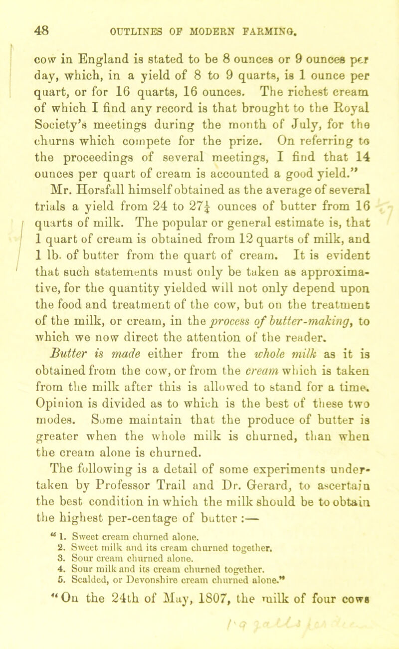 cow in England is stated to be 8 ounces or 9 ounces per day, which, in a yield of 8 to 9 quarts, is 1 ounce per quart, or for 16 quarts, 16 ounces. The richest cream of which I find any record is that brought to the Royal Society’s meetings during the month of July, for the churns which compete for the prize. On referring to the proceedings of several meetings, I find that 14 ounces per quart of cream is accounted a good yield.” Mr. Horsfall himself obtained as the average of several trials a yield from 24 to 27j ounces of butter from 16 quarts of milk. The popular or general estimate is, that 1 quart of cream is obtained from 12 quarts of milk, and 1 lb. of butter from the quart of cream. It is evident that such statements must only be taken as approxima- tive, for the quantity yielded will not only depend upon the food and treatment of the cow, but on the treatment of the milk, or cream, in the process of butter-making, to which we now direct the attention of the reader. Butter is made either from the whole milk as it is obtained from the cow, or from the cream which is taken from the milk after this is allowed to stand for a time. Opinion is divided as to which is the best of these two modes. Some maintain that the produce of butter is greater when the whole milk is churned, than when the cream alone is churned. The following is a detail of some experiments under* taken by Professor Trail and Dr. Gerard, to ascertain the best condition in which the milk should be to obtain the highest per-centage of butter :— “ 1. Sweet cream churned alone. 2. Sweet milk and its cream churned together. 3. Sour cream churned alone. 4. Sour milk and its cream churned together. 5. Scalded, or Devonshire cream churned alone.” u On the 24th of May, 1807, the milk of four cows