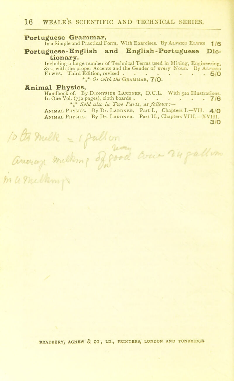 Portuguese Grammar, In a Simple and Practical Form. With Exercises. By Alpbed Elwes 1 /Q Portuguese-English and English-Portuguese Dic- tionary. Including a large number of Technical Terms used in Mining, Engineering, &c., with the proper Accents and the Gender of every Noun. By Alphp.d Elwes. Third Edition, revised 5/0 *** Or with the Grammar, 7/0- Animal Physics, Handbook of. By Dionysius Lardner, D.C.L. With 520 Illustrations. In One Vol. (732 pages), cloth boards 7/6 *** Sold also in Two Parts, as follows:— Animal Physics. By Dr. Lardner. Part I., Chapters I.—VII. 4. 0 Animal Physics. By Dr. Lardner. Part II., Chapters VIII.—XVIII. 3/0 U 9 il t'flttl * \ BRADBURY, AGNEW & CO , LD., PRINTERS, LONDON AND TONBRIDGE