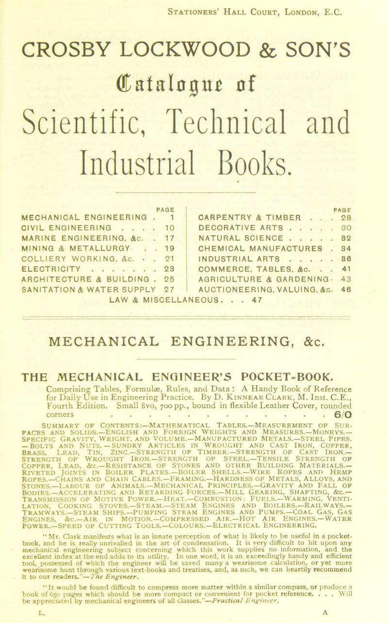 Stationers' Hall Court, London, E.C. CROSBY LOCKWOOD & SON'S Catalogue of Scientific, Technical and Industrial Books. PAGE PAG F MECHANICAL ENGINEERING . 1 CIVIL ENGINEERING .... 10 MARINE ENGINEERING. &c. . 17 MINING & METALLURGY . . 19 COLLIERY WORKING. Ac. . . 21 ELECTRICITY 23 ARCHITECTURE & BUILDING . 25 SANITATION & WATER SUPPLY 27 LAW & MISCEL CARPENTRY & TIMBER . . . DECORATIVE ARTS NATURAL SCIENCE CHEMICAL MANUFACTURES . INDUSTRIAL ARTS COMMERCE, TABLES. Ac. . . AGRICULTURE A GARDENING' AUCTIONEERING, VALUING. Ac. EOUS. . . 47 28 30 82 34 86 41 43 40 MECHANICAL ENGINEERING, &c. THE MECHANICAL ENGINEER’S POCKET-BOOK. Comprising Tables, Formulae, Rules, and Data : A Handy Book of Reference for Daily Use in Engineering Practice. By D. Kinnear Clark, M. Inst. C.E., Fourth Edition. Small 8vo, 700 pp., bound in flexible Leather Cover, rounded comers G/O Summary op Contents:—Mathematical Tables.—Measurement of Sur- faces and Solids.—English and Foreign weights and Measures.—Moneys.— Specific Gravity, Weight, and Volume.—Manufactured Metals.—steel Pipes. — Bolts and Nuts. —sundry Articles in wrought and Cast Iron, Copper, Brass, Lead, tin, Zinc.—Strength of Timber.—Strength of Cast Iron.— Strength of Wrought Iron.—Strength of Steel.—Tensile Strength of Copper, Lead, &c.—Resistance of Stones and other Building Materials.— Riveted Joints in Boiler Plates.—Boiler Shells.—Wire Ropes and Hemp Ropes.—Chains and Chain Cables.—Framing.—Hardness of Metals, Alloys, and Stones.—Labour of animals.—Mechanical Principles.—Gravity and Fall of Bodies.—Accelerating and retarding Forces.—Mill Gearing, Shafting. &c.— Transmission of Motive Power.—Heat.—Combustion: Fuels.—Warming, Venti- lation, Cooking Stoves.—Steam.—Steam Engines and Boilers.—Railways.— tramways.—Steam Ships.—pumping Steam Engines and pumps.—Coal Gas, Gas Engines, &c.—Air in motion.—Compressed Air.—Hot Air Engines.—Water Power.—Speed of Cutting tools.—Colours.—Electrical Engineering.  Mr. Clark manifests what is an innate perception of what is likely to be useful in a pocket- book, and he is really unrivalled in the art of condensation. It is very difficult to hit upon any mechanical engineering subject concerning which this work supplies no information, and the excellent index at the end adds to its utility. In one word, it is an exceedingly handy and efficient tool, possessed of which the engineer will be saved many a wearisome calculation, or yet more wearisome hunt through various text-books and treatises, and, as such, we can heartily recommend It to our readers.—The Engineer.  It would be found difficult to compress more matter within a similar compass, or produce a book of 650 pages which should be more compact or convenient for pocket reference. . , . Will be appreciated by mechanical engineers of all classes.—Practical Engineer. L. A