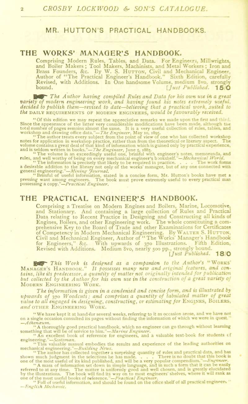 MR. HUTTON’S PRACTICAL HANDBOOKS. THE WORKS’ MANAGER’S HANDBOOK. Comprising Modern Rules, Tables, and Data. For Engineers. Millwrights, and Boiler Makers; Tool Makers, Machinists, and Metal Workers; Iron and Brass Founders, &c. By W. S. Hutton, Civil and Mechanical Engineer. Author of “The Practical Engineer’s Handbook.” Sixth Edition, carefully Revised, with Additions. In One handsome Volume, medium 8vo. strongly bound. [Just Published. 15 0 The Author having compiled Rules and Data for his own use in a great variety of modern engineering work, and having found his notes extremely useful, decided to publish them—revised to date—believing that a practical work, suited to the daily requirements of modern engineers, would be favourably received. Of this edition we may repeat the appreciative remarks we made upon the first and *::ir L Since the appearance of the latter very considerable modifications have been made, although tuc total number of pages remains almost the same. It is a very useful collection of rules, tables, and workshop and drawing office data.—The Engineer. May 10, 1895.  The author treats every subject from the point of view of one who has collected workshop notes for application in workshop practice, rather than from the theoretical or literary aspect. The volume contains a great deal of that kind of information which is gained only by practical experience, and is seldom written in books.—The Engineer, June 5, 1885.  The volume is an exceedingly useful one, brimful with engineer's notes, memoranda, and rules, and well worthy of being on every mechanical engineer’s bookshelf.—Mechanical World.  The information is precisely that likely to be required in practice. . . . The work forms a desirable addition to the library' not only of the works' manager, but of any one connected with general engineering.—Mining Journal. “ Brimful of useful information, stated in a concise form, Mr. Hutton's books have met a pressing want among engineers. The book must prove extremely useful to every' practical man possessing a copy.—Practical Engineer. THE PRACTICAL ENGINEER’S HANDBOOK. Comprising a Treatise on Modern Engines and Boilers, Marine, Locomotive, and Stationary. And containing a large collection of Rules and Practical Data relating to Recent Practice in Designing and Constructing all kinds of Engines, Boilers, and other Engineering work. The whole constituting a_com- prehensive Key to the Board of Trade and other Examinations for Certificates of Competency in Modern Mechanical Engineering. By Walter S. Hutton. Civil and Mechanical Engineer, Author of “ The Works’ Manager’s Handbook for Engineers,” &c. With upwards of 370 Illustrations. Fifth Edition, Revised with Additions. Medium 8vo, nearly 500 pp., strongly bound. [Just Published. 18 0 ©8? This Work is designed as a companion to the Author's “Works’ Manager’s Handbook.” It possesses many new and original features, and con- tains, like its predecessor, a quantity of matter not originally intended for publication but collected by the Author for his own use in the construction of a great variety of Modern Engineering Work. The information is given in a condensed and concise form, and is illustrated by upwards of 370 Woodcuts; and comprises a quantity of tabulated matter of great value to all engaged in designing, constructing, or estimating for Engines, Boilers, and other Engineering Work. We have kept it at handTor several weeks, referring to it as occasion arose, and we have not on a single occasion consulted its pages without finding the information of which we were in quest. —Athenaum.  A thoroughly good practical handbook, which no engineer can go through without learning something that will be of service to him.—Marine Engineer. An excellent book of reference for engineers, and a valuable textbook for students cf engineering.''—Scotsma n.  This valuable manual embodies the results and experience of the leading authorities on mechanical engineering.—Building Neius. The author has collected together a surprising quantity of rules and practical data, and has shown much judgment in the selections he has made. . . . There is no doubt that this l*x>k is one of the most useful of its kind published, and will be a very* popular compendium.'—Engineer.  A mass of information set down in simple language, and in such a form that it can be easily referred to at any time. The matter is uniformly good and well chosen, and is greatly elucidated by the illustrations. The book will find its way on to most engineers' shelves, where it will rank as one of the most useful books of reference.”—Practical Engineer.  Full of useful information, and should be found on the office shelf of all practical engineer*  —English Mechanic.