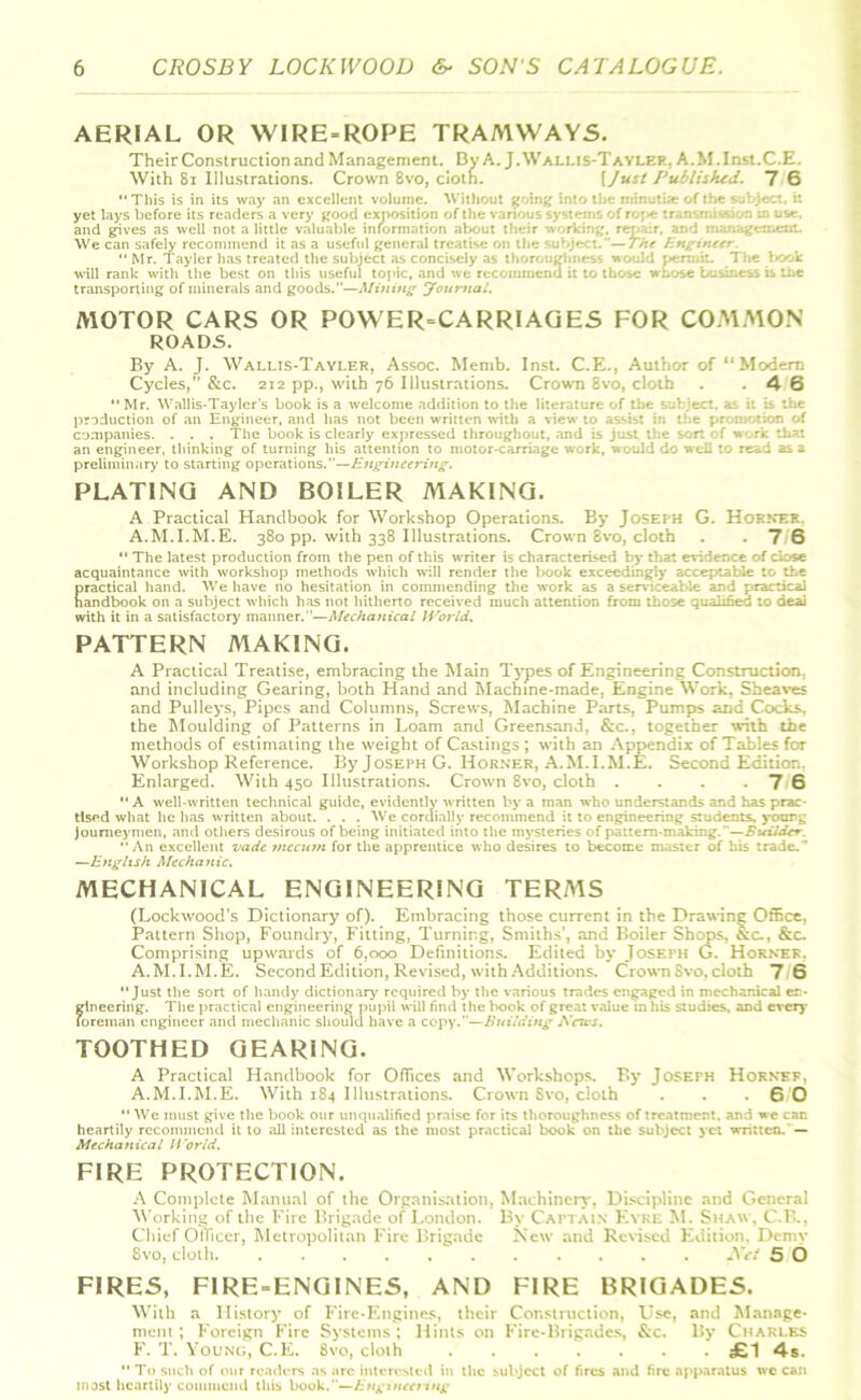 AERIAL OR WIRE-ROPE TRAMWAYS. Their Construction and Management. By A. J.Wallis-Tayler, A.M.Inst.C.E. With 81 Illustrations. Crown 8vo, cloth. [Just Published. 7 6 This is in its way an excellent volume. Without 0 minutiae of fl I yet lays before its readers a very good exposition of the various svstenis of ro;<e :r and gives as well not a little valuable information about • meat. We can safely recommend it as a useful general tre The “ Mr. Tayler has treated the subject as concisely as thoroughness would permit.. The book will rank with the best on this useful topic, and we recommend it to those whose business is the transporting of minerals and goods.—Mining Journal. MOTOR CARS OR POWER=CARRIAGES FOR COMMON ROADS. By A. J. Wallis-Tayler, Assoc. Memb. Inst. C.E., Author of “Modem Cycles,” &c. 212 pp., with 76 Illustrations. Crown 8vo, cloth . .46  Mr. Wallis-Tayler's book is a welcome addition to the literature of the subject, as it is the production of an Engineer, and has not been written with a view to assist in the promotion of companies. . . . The book is clearly expressed throughout, and is just the son of work that an engineer, thinking of turning his attention to motor-carriage work, would do well to read as a preliminary to starting operations.—Engineering. PLATING AND BOILER MAKING. A Practical Handbook for Workshop Operations. By Joseph G. Horner. A.M.I.M.E. 380 pp. with 338 Illustrations. Crown 8vo, cloth . .76  The latest production from the pen of this writer is characterised by that evidence of ciose acquaintance with workshop methods which will render the book exceedingly acceptable to the practical hand. We have no hesitation in commending the work as a serviceable and practical handbook on a subject which has not hitherto received much attention from those qualified to deal with it in a satisfactory manner.”—Mechanical World. PATTERN MAKING. A Practical Treatise, embracing the Main Types of Engineering Construction, and including Gearing, both Hand and Machine-made, Engine Work, Sheaves and Pulleys, Pipes and Columns, Screws, Machine Parts, Pumps and Cocks, the Moulding of Patterns in Loam and Greensand, &c., together with the methods of estimating the weight of Castings; with an Appendix of Tables for Workshop Reference. By Joseph G. Horner, A.M.I.M.E. Second Edition, Enlarged. With 450 Illustrations. Crown 8vo, cloth . . . .76 A well-written technical guide, evidently written by a man who understands and has prac- tised what lie has written about. . . . We cordially recommend it to engineering students, young Journeymen, and others desirous of being initiated into the mysteries of pattern-making.—Builder. An excellent vade mccum for the apprentice who desires to become master of his trade.’’ —English Mechanic. MECHANICAL ENGINEERING TERMS (Lockwood’s Dictionary of). Embracing those current in the Drawing Office, Pattern Shop, Foundry, Fitting, Turning, Smiths’, and Boiler Shops, &c., &c. Comprising upwards of 6.000 Definitions. Edited by Joseph G. Horner, A.M.I.M.E. Second Edition, Revised, with Additions. Crown Svo, cloth 7 6 Just the sort of handy dictionary required by the various trades engaged in mechanical er- gtneering. The practical engineering pupil will find the l>ook of great value in his studies, and every foreman engineer and mechanic should have a copy.—Building News. TOOTHED GEARING. A Practical Handbook for Offices and Workshops. By Joseph Horner, A.M.I.M.E. With 184 Illustrations. Crown Svo, cloth . . .6 0  We must give the book our unqualified praise for its thoroughness of treatment, and we can heartily recommend it to all interested as the most practical book on the subject yet written. — Mechanical World. FIRE PROTECTION. A Complete Manual of the Organisation, Machinery, Discipline and General Working of the Fire Brigade of London. By Captain Eyre M. Shaw, C.B., Chief Officer, Metropolitan Fire Brigade New and Revised Edition, Demy 8vo, cloth Net 5 O FIRES, FIRE-ENGINES, AND FIRE BRIGADES. With a History of Fire-Engines, their Construction, Use, and Manage- ment ; Foreign Fire Systems ; Hints on Fire-Brigades, &c. By Charles F. T. Young, C.E. 8vo, cloth £1 4s.  To such of our readers as arc interested in the subject of fires and fire apparatus we can most heartily commend this book.—Engineering