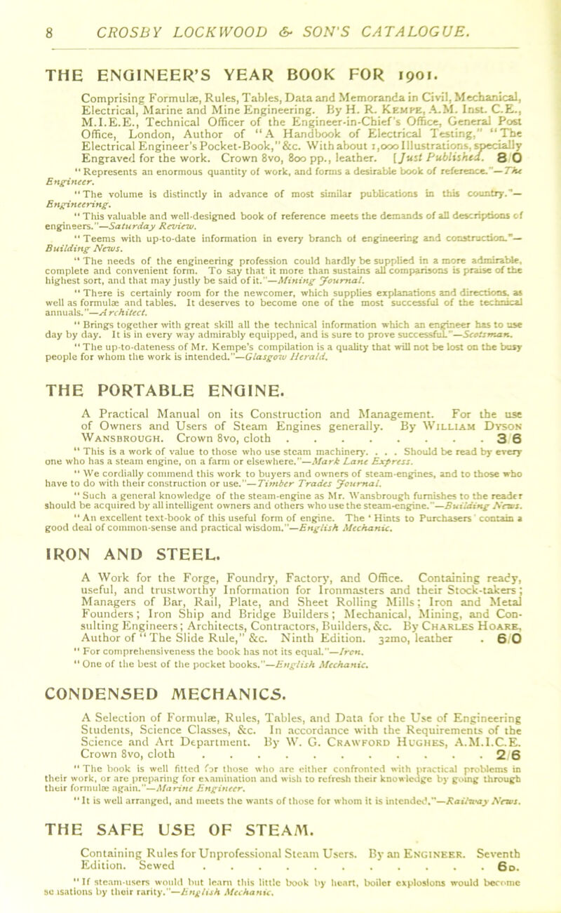 THE ENGINEER’S YEAR BOOK FOR 1901. Comprising Formula, Rules, Tables, Data and Memoranda in Civil, Mechanical, Electrical, Marine and Mine Engineering. By H. R. Kkmpe, A.M. Inst. C.E., M.I.E.E., Technical Officer of the Engineer-in-Cbief s Office, General Post Office, London, Author of “A Handbook of Electrical Testing.” “The Electrical Engineer’s Pocket-Book,”&c. With about 1,000 Illustrations, yecially Engraved for the work. Crown 8vo, 800 pp., leather. (Just Published. 8 0  Represents an enormous quantity of work, and forms a desirable book of reference.—The Engineer. The volume is distinctly in advance of most similar publications in this country.”— Engineering.  This valuable and well-designed book of reference meets the demands of all descriptions of engineers.—Saturday Rezdew.  Teems with up-to-date information in every branch of engineering and construction.— Building News.  The needs of the engineering profession could hardly be supplied in a more admirable, complete and convenient form. To say that it more than sustains all comparisons is praise of the highest sort, and that may justly be said of it .—Mining Journal.  There is certainly room for the newcomer, which supplies explanations and directions, as well as formulas and tables. It deserves to become one of the most successful of the technical annuals.”—^/ rchitect.  Brings together with great skill all the technical information which an engineer has to use day by day. It is in every way admirably equipped, and is sure to prove successful.—Scotsman.  The up-to-dateness of Mr. Kempe’s compilation is a quality that will not be lost on the busy people for whom the work is intended.”—Glasgow Herald. THE PORTABLE ENGINE. A Practical Manual on its Construction and Management. For the use of Owners and Users of Steam Engines generally. By William Dyson Wansbrough. Crown 8vo, cloth 3 6 *' This is a work of value to those who use steam machinery. . . . Should be read by every one who has a steam engine, on a farm or elsewhere.”—Mark Lane Express.  We cordially commend this work to buyers and owners of steam-engines, and to those who have to do with their construction or use.—Timber Trades Journal.  Such a general knowledge of the steam-engine as Mr. Wansbrough furnishes to the reader should be acquired by all intelligent owners and others who use the steam-engine.—Building News.  An excellent text-book of this useful form of engine. The * Hints to Purchasers contain a good deal of common-sense and practical wisdom.—English Mechanic. IRON AND STEEL. A Work for the Forge, Foundry, Factory, and Office. Containing ready, useful, and trustworthy Information for Ironmasters and their Stock-takers; Managers of Bar, Rail, Plate, and Sheet Rolling Mills; Iron and Metal Founders; Iron Ship and Bridge Builders; Mechanical, Mining, and Con- sulting Engineers; Architects, Contractors, Builders, &c. By Charles Hoare. Author of “ The Slide Rule,” &c. Ninth Edition. 32mo, leather . 6 0  For comprehensiveness the book has not its equal.—Iren.  One of the best of the pocket books.—English Mechanic. CONDENSED MECHANICS. A Selection of Formulas, Rules, Tables, and Data for the Use of Engineering Students, Science Classes, &c. In accordance with the Requirements of the Science and Art Department. By W. G. Crawford Hughes, A.M.I.C.E. Crown 8vo, cloth 2 6  The book is well fitted far those who are either confronted with practical problems in their work, or are preparing for examination and wish to refresh their knowledge by going through their formula; again.—Marine Engineer. It is well arranged, and meets the wants of those for whom it is intended.”—Rail-nay News. THE SAFE USE OF STEAA1. Containing Rules for Unprofessional Steam Users. By an Engineer. Seventh Edition. Sewed 6d. If steam-users would but learn this little book by heart, boiler explosions would become so isations by their rarity.”—English Mechanic.