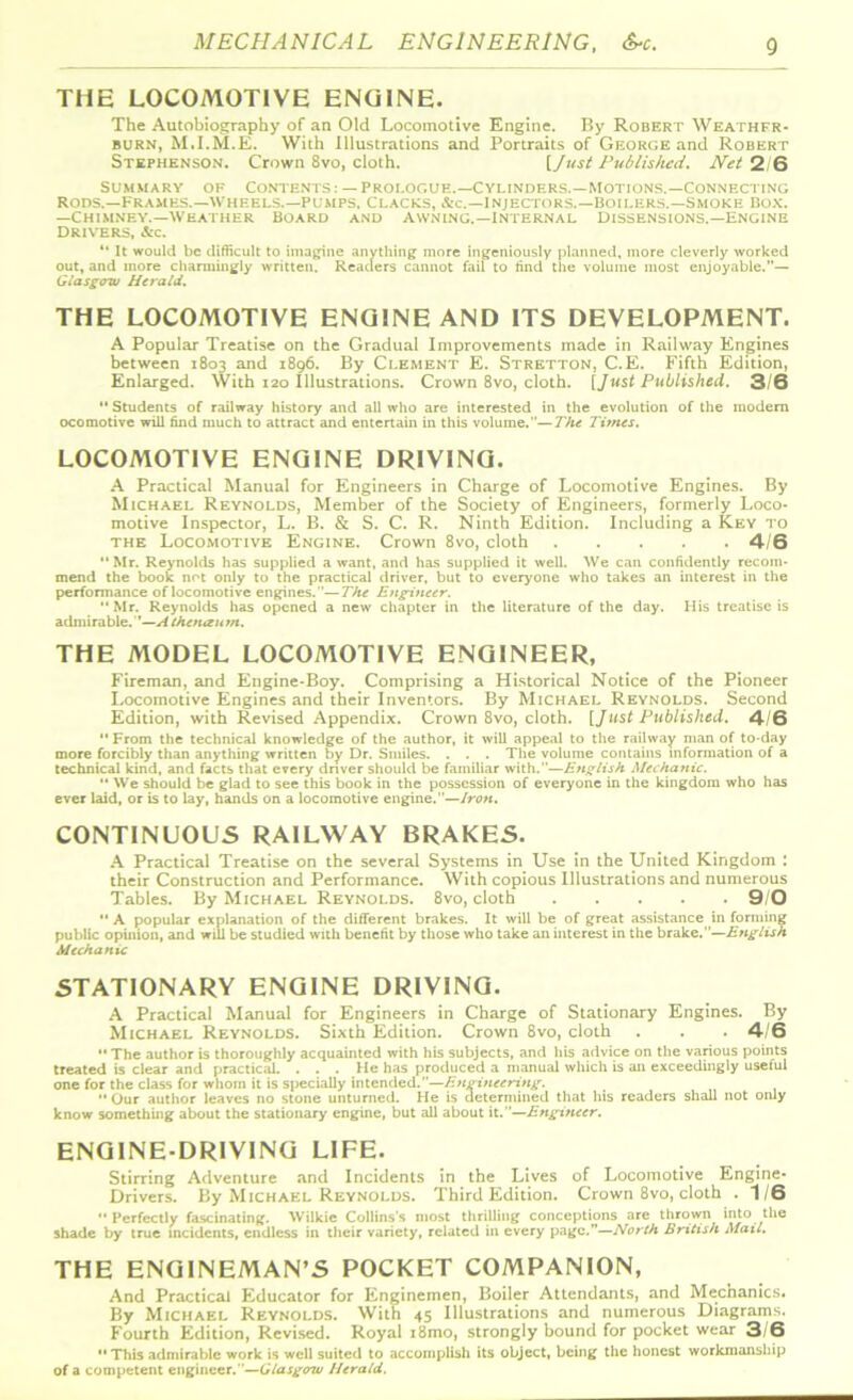THE LOCOMOTIVE ENGINE. The Autobiography of an Old Locomotive Engine. By Robert Weather- burn, M.I.M.E. With Illustrations and Portraits of George and Robert Stephenson. Crown 8vo, cloth. {Just Published. Net 2/6 summary of Contents: — Prologue.—Cylinders.—motions.—Connecting Rods.—Frames.—Wheels.—Pumps, Clacks, &c.—Injectors.—Boilers.—Smoke Box. —Chimney.—Weather Board and Awning.—Internal Dissensions.—Engine Drivers, &c. 4‘ It would be difficult to imagine anything more ingeniously planned, more cleverly worked out, and more charmingly written. Readers cannot fail to find the volume most enjoyable.”— Glasgow Herald. THE LOCOMOTIVE ENGINE AND ITS DEVELOPMENT. A Popular Treatise on the Gradual Improvements made in Railway Engines between 1803 and 1896. By Clement E. Stretton, C.E. Fifth Edition, Enlarged. With 120 Illustrations. Crown 8vo, cloth. [Just Published. 3/6  Students of railway history and all who are interested in the evolution of the modem ocomotive will find much to attract and entertain in this volume.—The Times. LOCOMOTIVE ENGINE DRIVING. A Practical Manual for Engineers in Charge of Locomotive Engines. By Michael Reynolds, Member of the Society of Engineers, formerly Loco- motive Inspector, L. B. & S. C. R. Ninth Edition. Including a Key to the Locomotive Engine. Crown 8vo, cloth 4/6 Mr. Reynolds has supplied a want, and has supplied it well. We can confidently recom- mend the book not only to the practical driver, but to everyone who takes an interest in the performance of locomotive engines.— The Engineer. Mr. Reynolds has opened a new chapter in the literature of the day. His treatise is admirable.' ’—A the nan m. THE MODEL LOCOMOTIVE ENGINEER, Fireman, and Engine-Boy. Comprising a Historical Notice of the Pioneer Locomotive Engines and their Inventors. By Michael Reynolds. Second Edition, with Revised Appendix. Crown 8vo, cloth. [Just Published. 4/6  From the technical knowledge of the author, it will appeal to the railway man of to-day more forcibly than anything written by Dr. Smiles. . . . The volume contains information of a technical kind, and facts that every driver should be familiar with.—English Mechanic.  We should be glad to see this book in the possession of everyone in the kingdom who has ever laid, or is to lay, hands on a locomotive engine.—Iron. CONTINUOUS RAILWAY BRAKES. A Practical Treatise on the several Systems in Use in the United Kingdom : their Construction and Performance. With copious Illustrations and numerous Tables. By Michael Reynolds. 8vo, cloth 9/0  A popular explanation of the different brakes. It will be of great assistance in forming public opinion, and will be studied with benefit by those who take an interest in the brake.—English Mechanic STATIONARY ENGINE DRIVING. A Practical Manual for Engineers in Charge of Stationary Engines. By Michael Reynolds. Sixth Edition. Crown 8vo, cloth . . .46  The author is thoroughly acquainted with his subjects, and his advice on the various points treated is clear and practical. ... He has produced a manual which is an exceedingly useful one for the class for whom it is specially intended.—Engineering.  Our author leaves no stone unturned. He is determined that his readers shall not only know something about the stationary engine, but all about it.—Engineer. ENGINE-DRIVING LIFE. Stirring Adventure and Incidents in the Lives of Locomotive Engine- Drivers. By Michael Reynolds. Third Edition. Crown 8vo, cloth . 1/6  Perfectly fascinating. Wilkie Collins's most thrilling conceptions are thrown into the shade by true incidents, endless in their variety, related in every page.”—North British Mail. THE ENGINEMAN’S POCKET COMPANION, And Practical Educator for Enginemen, Boiler Attendants, and Mechanics. By Michael Reynolds. With 45 Illustrations and numerous Diagrams. Fourth Edition, Revised. Royal i8mo, strongly bound for pocket wear 3/6  This admirable work is well suited to accomplish its object, being the honest workmanship of a competent engineer.—Glasgow Herald.