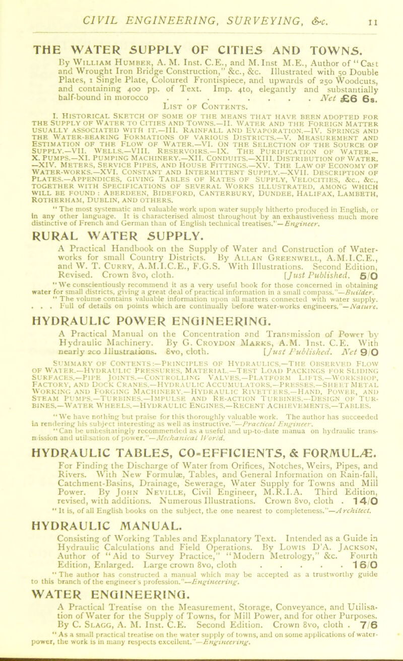 THE WATER SUPPLY OF CITIES AND TOWNS. By William Humber, A. M. Inst. C.E., and M.Inst M.E., Author of “Cart and Wrought Iron Bridge Construction,” &c., &c. Illustrated with 50 Double Plates, 1 Single Plate, Coloured Frontispiece, and upwards of 250 Woodcuts, and containing 400 pp. of Text. Imp. 410, elegantly and substantially half-bound in morocco Net £6 6s. List of Contents. I. Historical Sketch of some of the means that have been adopted for THE SUPPLY OF WATER TO ClTIF-S AND TOWNS.—II. WATER AND THE FOREIGN MATTER USUALLY ASSOCIATED WITH IT.—III. RAINFALL AND EVAPORATION. —IV. SPRINGS AND THE WATER-BEARING FORMATIONS OF VARIOUS DISTRICTS.—V. MEASUREMENT AND Estimation of the Flow of water.—VI. on the Selection of the Source of Supply.—vii. Wells.—VIII. Reservoirs.—IX. The Purification of Water.— X. Pumps.—XI. Pumping Machinery.—XII. Conduits.—Xlll. Distribution of water. —XIV. meters, Service Pipes, and House Fittings.—XV. The Law of Economy of Waterworks.— XVI. Constant and Intermittent Supply.—XVII. description of Plates.—appendices, giving Tables of Rates of Supply, Velocities, &c., &c„ together with Specifications of several Works illustrated, among which WILL BE FOUND : ABERDEEN, BIDEFORD, CANTERBURY, DUNDEE, HALIFAX, LAMBETH, Rotherham, Dublin, and others.  The most systematic and valuable work upon water supply hitherto produced in English, or In any other language. It is characterised almost throughout by an exhaustiveness much more distinctive of French and German than of English technical treatises.”— Engineer. RURAL WATER SUPPLY. A Practical Handbook on the Supply of Water and Construction of Water- works for small Country Districts. By Allan Greenwell, A.M.I.C.E., and W. T. Curry, A.M.I.C.E., F.G.S. With Illustrations. Second Edition, Revised. Crown 8vo, cloth. [Just Published. 5/0 '* We conscientiously recommend it as a very useful book for those concerned in obtaining water for small districts, giving a great deal of practical information in a small compass.—Builder.  The volume contains valuable information upon all matters connected with water supply. . . . Full of details on points which are continually before water-works engineers.— Nature. HYDRAULIC POWER ENGINEERING. A Practical Manual on the Concentration and Transmission of Power by Hydraulic Machinery-. By G. Croydon Marks, A.M. Inst. C.E. With nearly 2co Illustrations. 8vo, cloth. [/ust Published. Net 9 O Summary of Contents :—Principles of hydraulics.—The Observed flow of Wat er.—Hydraulic Pressures, Material.—Test Load Packings for Sliding Surfaces.—Pipe Joints.—Controlling Valves.—Platform Lifts.—Workshop, Factory, and Dock Cranes.—Hydraulic Accumulators.—Presses.—Sheet Metai. working and Forging Machinery.—Hydraulic Rivetters,—Hand, Power, and Steam pumps.—turbines.—impulse and re-action Turbines.—Design of tur- bines.—Water wheels.—Hydraulic Engines.—recent achievements.—Tables. We have nothing but praise for this thoroughly valuable work. The author has succeeded in rendering his subject interesting as well as instructive.”—Practical Engineer. Can be unhesitatingly recommended as a useful and up-to-date manua on hydraulic trails- mission and utilisation of power.—Mechanical H'orld. HYDRAULIC TABLES, CO=EFFICIENTS, & FORMUL/E. For Finding the Discharge of Water from Orifices, Notches, Weirs, Pipes, and Rivers. With New Formulae, Tables, and General Information on Rain-fall, Catchment-Basins, Drainage, Sewerage, Water Supply for Towns and Mill Power. By John Neville, Civil Engineer, M.R.I.A. Third Edition, revised, with additions. Numerous Illustrations. Crown 8vo, cloth . 14/0  It is, of all English books on the subject, the one nearest to completeness.—Architect. HYDRAULIC MANUAL. Consisting of Working Tables and Explanatory Text. Intended as a Guide in Hydraulic Calculations and Field Operations. By Lowis D’A. Jackson, Author of “Aid to Survey Practice,” “Modern Metrology,” &c. Fourth Edition, Enlarged. Large crown 8vo, cloth 1 6/0 The author has constructed a manual which may be accepted as a trustworthy guide to this branch of the engineer s profession.—Engineering. WATER ENGINEERING. A Practical Treatise on the Measurement, Storage, Conveyance, and Utilisa- tion of Water for the Supply of Towns, for Mill Power, and for other Purposes. By C. Slagg, A. M. Inst. C.E. Second Edition. Crown 8vo, cloth . 7/6 Asa small practical treatise on the water supply of towns, and on some applications of water- power, the work is in many respects excellent .—Engineering.