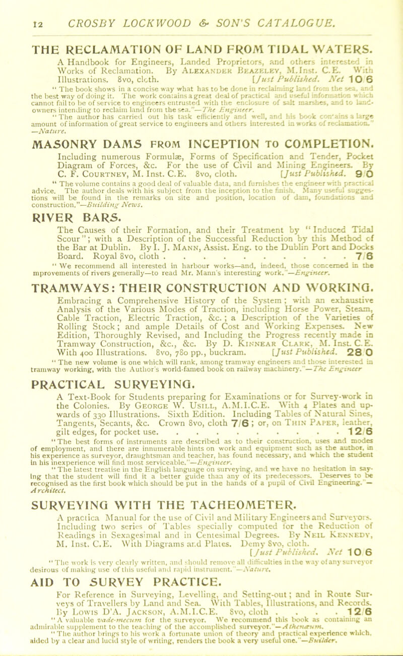 THE RECLAMATION OF LAND FROM TIDAL WATERS. A Handbook for Engineers, Landed Proprietors, and others interested in Works of Reclamation. By Alexander Beazf;ley, M.Inst. C.E. With Illustrations. 8vo, cloth. [Just Published. Net 10 6 “ The book shows in a concise way what has to be done in reclaiming land from the sea. and the best way of doing it. The work contains a great deal of practical and useful inffora atSOO cannot fail to be of service to engineers entrusted with the enclosure of salt marshes, and to land- owners intending to reclaim land from the sea.”—The Engineer. “The author has carried out his task efficiently and well, and his book contains a large amount of information of great service to engineers and others interested in works of reclamation. —Nature. MASONRY DAMS from INCEPTION TO COMPLETION. Including numerous Formulae, Forms of Specification and Tender, Pocket Diagram of Forces, &c. For the use of Civil and Mining Engineers. By C. F. Courtney, M. Inst. C.E. 8vo, cloth. [Just Published. 9 O “ The volume contains a good deal of valuable data, and furnishes the eng advice. The author deals with his subject from the inception to the finish. Many useful sugges- tions will be found in the remarks on site and position, location of dam, foundations and construction. ”—Building News. RIVER BARS. The Causes of their Formation, and their Treatment by “ Induced Tidal Scour ”; with a Description of the Successful Reduction by this Method of the Bar at Dublin. By I. J. Mann, Assist. Eng. to the Dublin Port and Docks Board. Royal 8vo, cloth 7-6 “ We recommend all interested in harbour works—and, indeed, those concerned in the mprovements of rivers generally—to read Mr. Mann's interesting work. '—Engineer. TRAMWAYS: THEIR CONSTRUCTION AND WORKING. Embracing a Comprehensive History of the System ; with an exhaustive Analysis of the Various Modes of Traction, including Horse Power, Steam, Cable Traction, Electric Traction, &c. ; a Description of the Varieties of Rolling Stock; and ample Details of Cost and Working Expenses. New Edition, Thoroughly Revised, and Including the Progress recently made in Tramway Construction, &c., &c. By D. Kinnear Clark, M. Inst. C.E. With 400 Illustrations. 8vo, 780 pp., buckram. [Just Published. 280 “ The new volume is one which will rank, among tramway engineers and those interested in tramway working, with the Author's world-famed book on railway machinery. —The Engineer PRACTICAL SURVEYING. A Text-Book for Students preparing for Examinations or for Survey-work in the Colonies. By George W. Usill, A.M.I.C.E. With 4 Plates and up- wards of 330 Illustrations. Sixth Edition. Including Tables of Natural Sines, Tangents, Secants, &c. Crown 8vo, cloth 7/6 I or, on Thin Paper, leather, gilt edges, for pocket use 12 6 “The best forms of instruments are described as to their construction, uses and modes of employment, and there are innumerable hints on work and equipment such as the author, in his experience as surveyor, draughtsman and teacher, has found necessary, and which the student In his inexperience will find most serviceable.—Engineer. “ The latest treatise in the English language on surveying, and we have no hesitation in say- ing that the student will find it a better guide than any of its predecessors. Deserves to be recognised as the first book which should be put in the hands of a pupil of Civil Engineering. — A rchitect. SURVEYING WITH THE TACHEOMETER. A practica Manual for the use of Civil and Military Engineers and Surveyors. Including two series of Tables specially computed lor the Reduction of Readings in Sexagesimal and in Centesimal Degrees. By Neil Kennedy, M. Inst. C.E. With Diagrams ar.d Plates. Demy Svo, cloth. [Just Published. Net 10 6 “The work Is very clearly written, and should remove all difficulties in the way of any surveyor desirous of making use of this useful and rapid instrument. —A’ature. AID TO SURVEY PRACTICE. For Reference in Surveying, Levelling, and Setting-out; and in Route Sur* veys of Travellers by Land and Sea. With Tables, Illustrations, and Records. By Lowis D’A. Jackson, A.M.I.C.E. Svo, cloth .... 12. 6 “ A valuable vade-mecum for the surveyor. We recommend this book as containing an admirable supplement to the teaching of the accomplished surveyor.— Athenaum. “The author brings to his work a fortunate union of theory and practical experience which, aided by a clear and lucid Style of writing, renders the book a very useful one.—Builder.