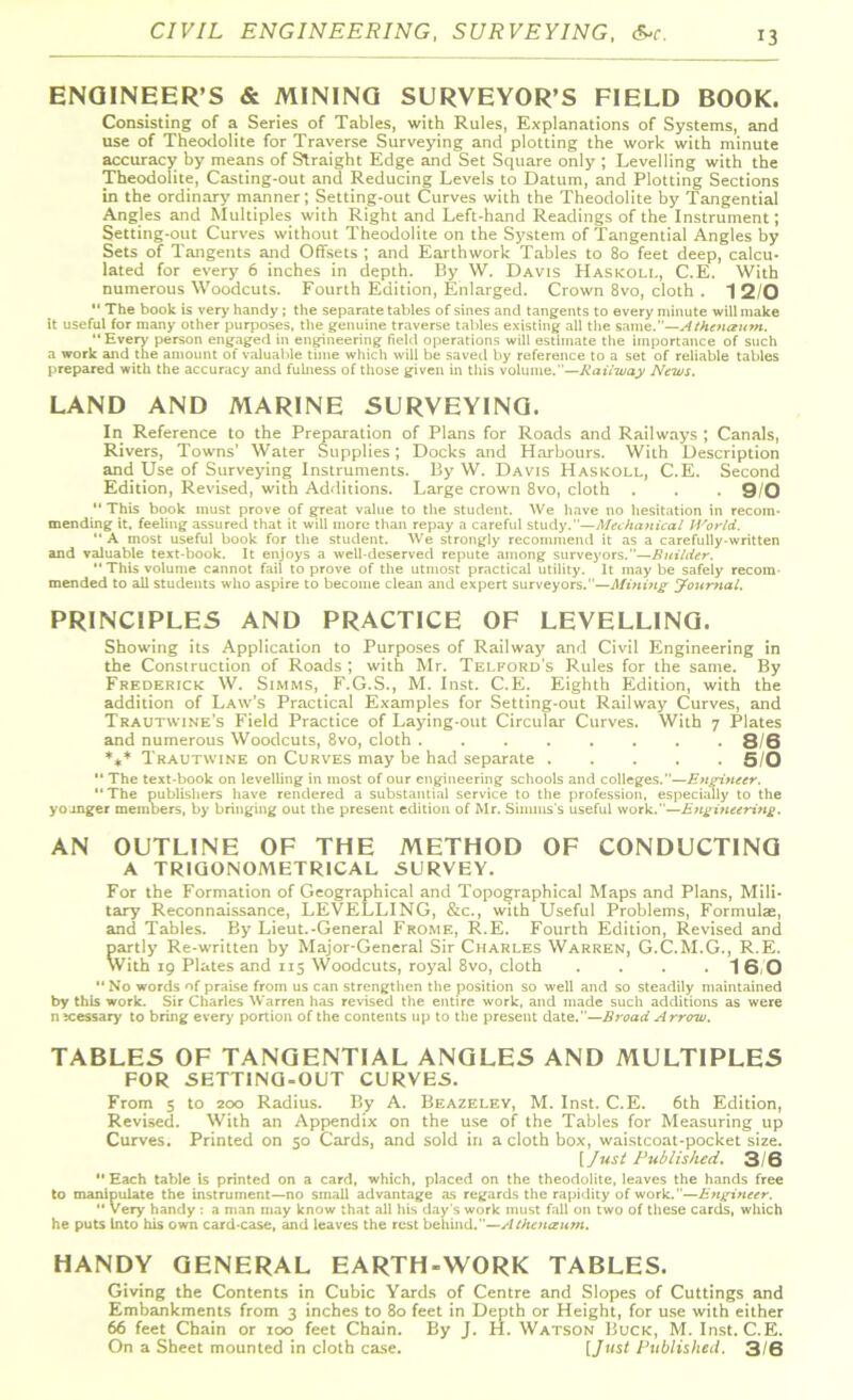 ENGINEER’S & MINING SURVEYOR’S FIELD BOOK. Consisting of a Series of Tables, with Rules, Explanations of Systems, and use of Theodolite for Traverse Surveying and plotting the work with minute accuracy by means of Straight Edge and Set Square only ; Levelling with the Theodolite, Casting-out and Reducing Levels to Datum, and Plotting Sections in the ordinary manner; Setting-out Curves with the Theodolite by Tangential Angles and Multiples with Right and Left-hand Readings of the Instrument; Setting-out Curves without Theodolite on the System of Tangential Angles by Sets of Tangents and Offsets ; and Earthwork Tables to 80 feet deep, calcu- lated for every 6 inches in depth. By W. Davis Haskoli., C.E. With numerous Woodcuts. Fourth Edition, Enlarged. Crown 8vo, cloth . 1 2/0  The book is very handy ; the separate tables of sines and tangents to every minute will make it useful for many other purposes, the genuine traverse tables existing all tire same.—Athenaum. Every person engaged in engineering field operations will estimate the importance of such a work and the amount of valuable time which will be saved by reference to a set of reliable tables prepared with the accuracy and fulness of those given in this volume.—Railway News. LAND AND MARINE SURVEYING. In Reference to the Preparation of Plans for Roads and Railways ; Canals, Rivers, Towns’ Water Supplies; Docks and Harbours. With Description and Use of Surveying Instruments. By W. Davis Haskoll, C.E. Second Edition, Revised, with Additions. Large crown 8vo, cloth . . . 9/0 This book must prove of great value to the student. We have no hesitation in recom- mending it. feeling assured that it will more than repay a careful study.—Mechanical World.  A most useful book for the student. We strongly recommend it as a carefully-written and valuable text-book. It enjoys a well-deserved repute among surveyors.—Builder. This volume cannot fail to prove of the utmost practical utility. It may be safely recom- mended to all students who aspire to become clean and expert surveyors.”—Muting Journal. PRINCIPLES AND PRACTICE OF LEVELLING. Showing its Application to Purposes of Railway and Civil Engineering in the Construction of Roads ; with Mr. Telford’s Rules for the same. By Frederick W. Simms, F.G.S., M. Inst. C.E. Eighth Edition, with the addition of Law’s Practical Examples for Setting-out Railway Curves, and Trautwine’s Field Practice of Laying-out Circular Curves. With 7 Plates and numerous Woodcuts, 8vo, cloth ........ 8/6 *** Trautwine on Curves may be had separate 5/0  The text-book on levelling in most of our engineering schools and colleges.—Engineer.  The publishers have rendered a substantial service to the profession, especially to the younger members, by bringing out the present edition of Mr. Simms's useful work.—Engineering. AN OUTLINE OF THE METHOD OF CONDUCTING A TRIGONOMETRICAL SURVEY. For the Formation of Geographical and Topographical Maps and Plans, Mili- tary Reconnaissance, LEVELLING, &c., with Useful Problems, Formulae, and Tables. By Lieut.-General Frome, R.E. Fourth Edition, Revised and partly Re-written by Major-General Sir Charles Warren, G.C.M.G., R.E. With 19 Plates and 115 Woodcuts, royal 8vo, cloth . . . . 1 6,0 “ No words of praise from us can strengthen the position so well and so steadily maintained by this work. Sir Charles Warren has revised the entire work, and made such additions as were necessary to bring every portion of the contents up to the present date.—Broad Arrow. TABLES OF TANGENTIAL ANGLES AND MULTIPLES FOR SETTING-OUT CURVES. From 5 to 200 Radius. By A. Beazeley, M. Inst. C.E. 6th Edition, Revised. With an Appendix on the use of the Tables for Measuring up Curves. Printed on 50 Cards, and sold in a cloth box, waistcoat-pocket size. [ Just Published. 3/6  Each table is printed on a card, which, placed on the theodolite, leaves the hands free to manipulate the instrument—no small advantage as regards the rapidity of work.—Engineer.  very handy : a man may know that all his day's work must fall on two of these cards, which he puts Into his own card-case, and leaves the rest behind.”—Athenaum. HANDY GENERAL EARTH-WORK TABLES. Giving the Contents in Cubic Yards of Centre and Slopes of Cuttings and Embankments from 3 inches to 80 feet in Depth or Height, for use with either 66 feet Chain or 100 feet Chain. By J. H. Watson Buck, M. Inst. C.E. On a Sheet mounted in cloth case. [Just Published. 3/6