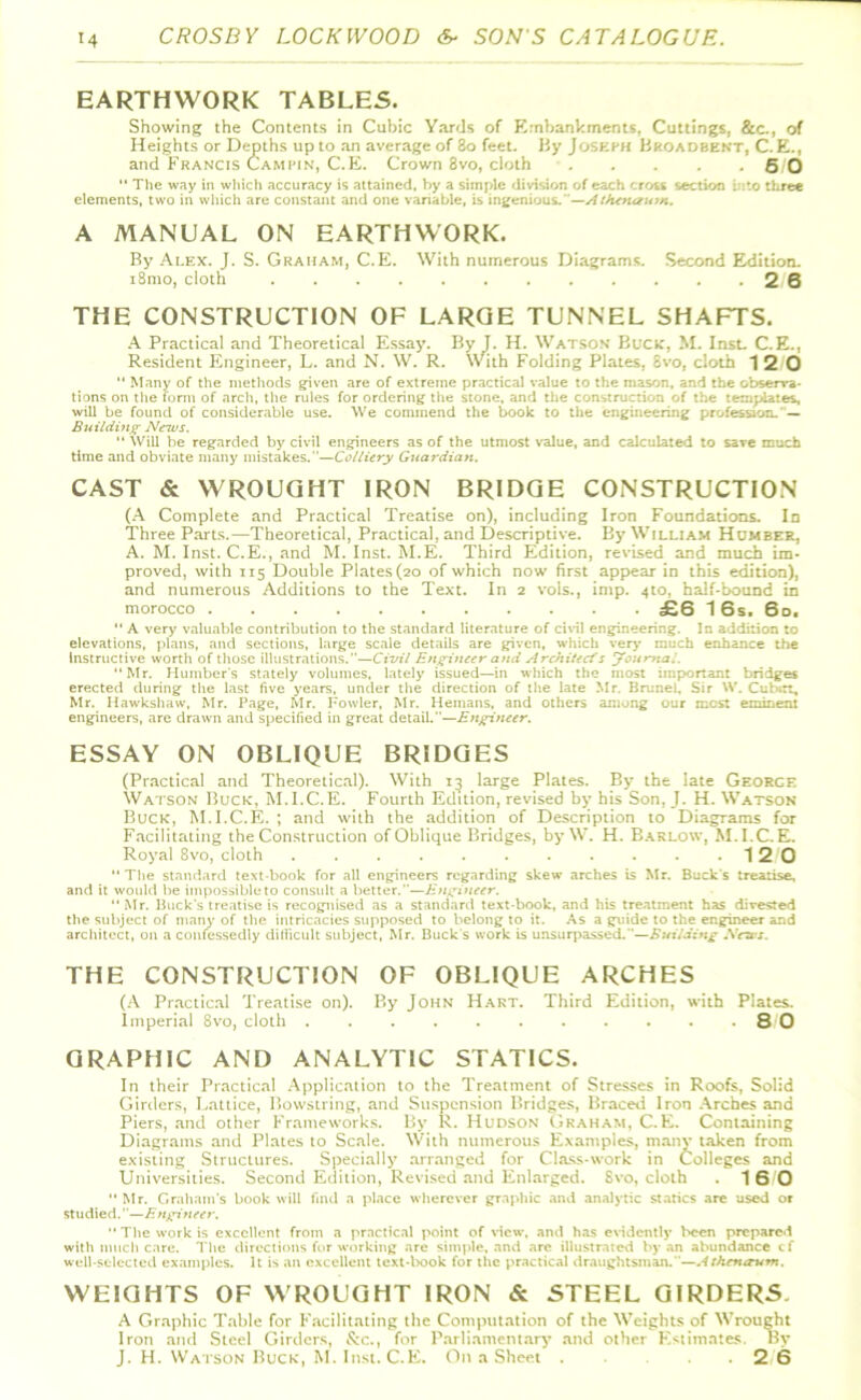 EARTHWORK TABLES. Showing the Contents in Cubic Yards of Embankments. Cuttings, &c., of Heights or Depths up to an average of 80 feet. By Joseph Broadbent, C. E., and Francis Cam pin, C.E. Crown 8vo, cloth 5 0 “ The way in which accuracy is attained, by a simple division of each cross section into three elements, two in which are constant and one variable, is ingenious.”—Athena urn. A MANUAL ON EARTHWORK. By Alex. J. S. Graham, C.E. With numerous Diagrams. Second Edition. i8mo, cloth 2 6 THE CONSTRUCTION OF LARGE TUNNEL SHAFTS. A Practical and Theoretical Essay. By J. H. Watson Buck, M. Inst. C.E., Resident Engineer, L. and N. W. R. With Folding Plates, 8vo, cloth 12 0 “ Many of the methods given are of extreme practical value to the mason, and the observa- tions on the form of arch, the rules for ordering the stone, and the construction of the templates, will be found of considerable use. We commend the book to the engineering profession. Building News. “ Will be regarded by civil engineers as of the utmost value, and calculated to save much time and obviate many mistakes.—Colliery Guardian. CAST & WROUGHT IRON BRIDGE CONSTRUCTION (A Complete and Practical Treatise on), including Iron Foundations. In Three Parts.—Theoretical, Practical, and Descriptive. By William Humber, A. M. Inst. C.E., and M. Inst. M.E. Third Edition, revised and much im- proved, with 115 Double Plates (20 of which now first appear in this edition), and numerous Additions to the Text. In 2 vols., imp. 4to, half-bound in morocco .... £6 16s. 60. “ A very valuable contribution to the standard literature of civil engineering. In addition to elevations, plans, and sections, large scale details are given, which very much enhance the Instructive worth of those illustrations.—Civil Engineer and Architect's journal. “Mr. Humber’s stately volumes, lately issued—in which the most important bridges erected during the last five years, under the direction of the late Mr. Brunei, Sir W. Cubitt, Mr. Hawkshaw, Mr. Page, Mr. Fowler, Mr. Hemans, and others among our most eminent engineers, are drawn and specified in great detail.”—Engineer. ESSAY ON OBLIQUE BRIDGES (Practical and Theoretical). With 13 large Plates. By the late George Watson Buck, M.I.C.E. Fourth Edition, revised by his Son, J. H. Watson Buck, M.I.C.E. ; and with the addition of Description to Diagrams for Facilitating the Construction of Oblique Bridges, by W. H. Barlow, M.I.C.E. Royal 8vo, cloth 12 0 “ The standard text-book for all engineers regarding skew arches is Mr. Buck's treatise, and it would be impossible to consult a better.—Engineer. Mr. Buck's treatise is recognised as a standard text-book, and his treatment has divested the subject of many of the intricacies supposed to belong to it. As a guide to the engineer and architect, on a confessedly difficult subject, Mr. Buck's work is unsurpassed.”—Building News. THE CONSTRUCTION OF OBLIQUE ARCHES (A Practical Treatise on). By John Hart. Third Edition, with Plates. Imperial 8vo, cloth 8 0 GRAPHIC AND ANALYTIC STATICS. In their Practical Application to the Treatment of Stresses in Roofs, Solid Girders, Lattice, Bowstring, and Suspension Bridges, Braced Iron Arches and Piers, and other Frameworks. By R. Hudson Graham, C.E. Containing Diagrams and Plates to Scale. With numerous Examples, many taken from existing Structures. Specially arranged for Class-work in Colleges and Universities. Second Edition, Revised and Enlarged. Svo, cloth . 16 0 “ Mr. Graham's book will find a place wherever graphic and analytic statics are used or studied.—Engineer. “ The work is excellent from a practical point of view, and has evidently been prepared with much care. The directions for working are simple, and arc illustrated by an abundance tf well-selected examples. It is an excellent text-book for the practical draughtsman. —Athentrum. WEIGHTS OF WROUGHT IRON & STEEL GIRDERS. A Graphic Table for Facilitating the Computation of the Weights of Wrought Iron and Steel Girders, &c., for Parliamentary and other Estimates. By J. H. Watson Buck, M. Inst. C.E. On a Sheet .... 2 6