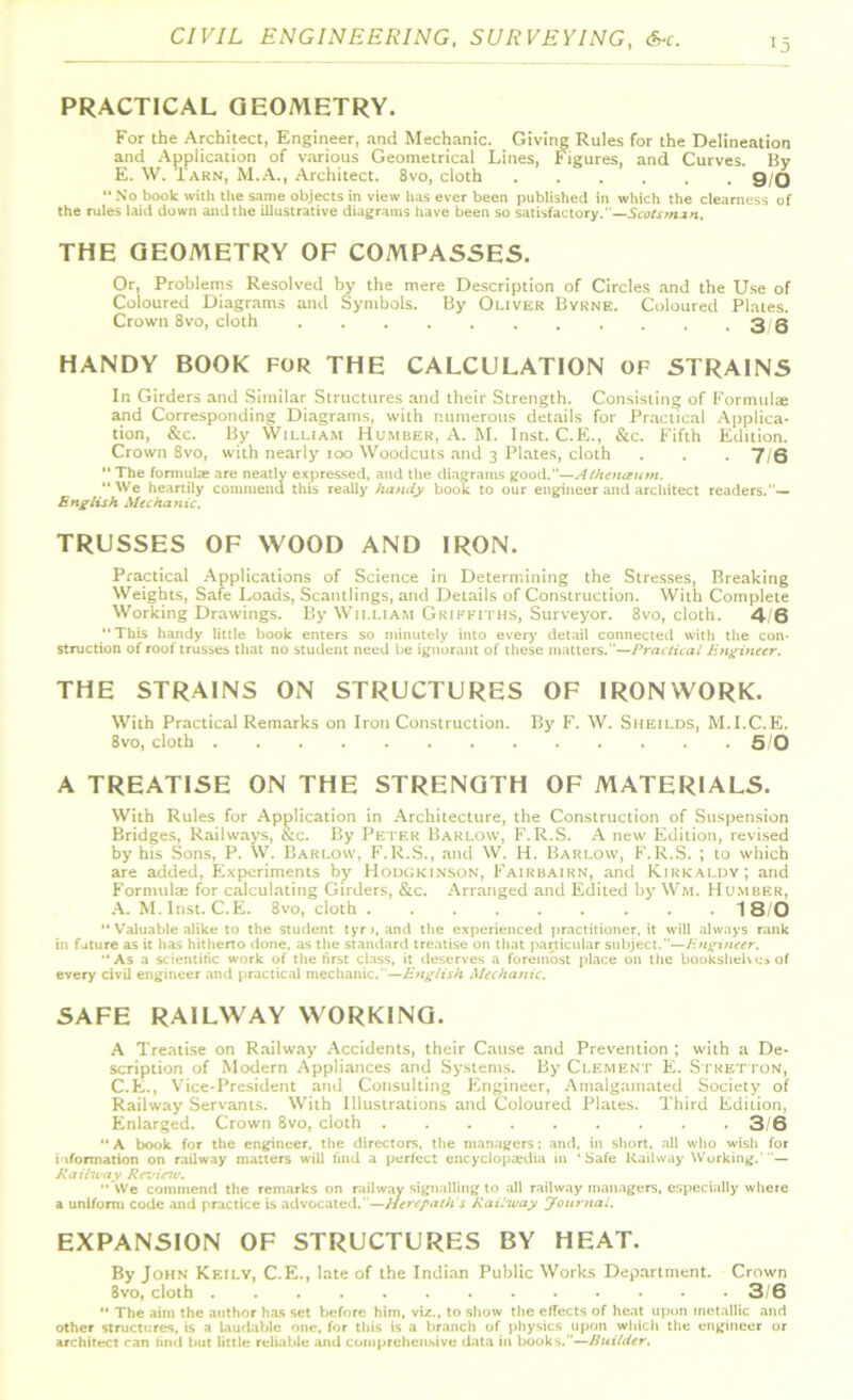 PRACTICAL GEOMETRY. For the Architect, Engineer, and Mechanic. Giving Rules for the Delineation and Application of various Geometrical Lines, Figures, and Curves. By E. W. Tarn, M.A., Architect. 8vo, cloth ...... 9/0 “ No book with the same objects in view has ever been published in which the clearness of the rules laid down and the illustrative diagrams have been so satisfactory.—Scotsman, THE GEOMETRY OF COMPASSES. Or, Problems Resolved by the mere Description of Circles and the Use of Coloured Diagrams and Symbols. By Oliver Byrne. Coloured Plates. Crown 8vo, cloth . . . . . . . . . . .36 HANDY BOOK for THE CALCULATION of STRAINS In Girders and Similar Structures and their Strength. Consisting of Formal® and Corresponding Diagrams, with numerous details for Practical Applica- tion, &c. By William Humber, A. M. Inst. C.E., &c. Fifth Edition. Crown 8vo, with nearly 100 Woodcuts and 3 Plates, cloth . . . 7/6  The formulae are neatly expressed, and the diagrams good.—AIhenegitm. “We heartily commend this really handy book to our engineer and architect readers.”— English Mechanic. TRUSSES OF WOOD AND IRON. Practical Applications of Science in Determining the Stresses, Breaking Weights, Safe Loads, Scantlings, and Details of Construction. With Complete Working Drawings. By William Griffiths, Surveyor. 8vo, cloth. 4/6 “This handy little book enters so minutely into every detail connected with the con- struction of roof trusses that no student need be ignorant of these matters.”—Practical Engineer. THE STRAINS ON STRUCTURES OF IRONWORK. With Practical Remarks on Iron Construction. By F. W. Sheilds, M.I.C.E. 8vo, cloth 5/0 A TREATISE ON THE STRENGTH OF MATERIALS. With Rules for Application in Architecture, the Construction of Suspension Bridges, Railways, &c. By Peter Barlow, F.R.S. A new Edition, revised by his Sons, P. W. Barlow, F.R.S., and W. H. Barlow, F.R.S. ; to which are added, Experiments by Hodgkinson, Fairbairn, and Kirkaldy; and FormuliE for calculating Girders, &c. Arranged and Edited bj^ Wm. Humber, A. M.Inst. C.E. 8vo, cloth 18/0 “ Valuable alike to the student tyr), and the experienced prnctitioner.it will always rank in future as it has hitherto done, as the standard treatise on that particular subject.—Engineer. “As a scientific work of the first class, it deserves a foremost place on the booksheb os of every civil engineer and practical mechanic.'—English Mechanic. SAFE RAILWAY WORKING. A Treatise on Railway Accidents, their Cause and Prevention ; with a De- scription of Modern Appliances and Systems. 13y Clement E. Stkktton, C.E., Vice-President and Consulting Engineer, Amalgamated Society of Railway Servants. With Illustrations and Coloured Plates. Third Edition, Enlarged. Crown 8vo, cloth 3/6  A book for the engineer, the directors, the managers; and, in short, all who wish for i >formation on railway matters will find a perfect encyclopaedia in ‘Safe Railway Working. — Railway Review. We commend the remarks on railway signalling to all railway managers, especially where a uniform code and practice is advocated.—Hcref>a(h's Railway yonrnal. EXPANSION OF STRUCTURES BY HEAT. By John Keily, C.E., late of the Indian Public Works Department. Crown 8vo, cloth 3/6 “ The aim the author has set before him. viz., to show the effects of heat upun metallic and other structures, is a laudable one, for this is a branch of physics upon which the engineer or architect can find but little reliable and comprehensive data in books.—Builder.