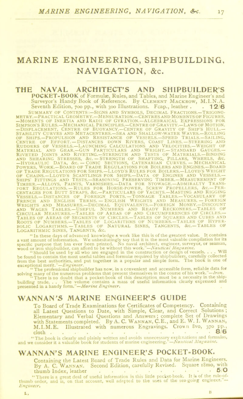 MARINE ENGINEERING, SHIPBUILDING, NAVIGATION, &c. THE NAVAL ARCHITECT’S AND SHIPBUILDER’S POCKET-BOOK of Formulae, Rules, and Tables, and Marine Engineer’s and Surveyor’s Handy Book of Reference. By Clement Mackrow, M.I.N.A. Seventh Edition, 700 pp., with 300 Illustrations. Fcap., leather . . 1 2/6 Summary of Contents Signs and Symbols, Decimal Fractions.—trigono- metry.—practical Geometry.—Mensuration.—Centres and Moments of Figures. —Moments of Inertia and Radii of Gyration.—algebraical Expressions for Simpson's Rules.—Mechanical principles.—Centre of Gravity.—Laws of Motion. —Displacement, Centre of buoyancy.—Centre of Gravity of Ship’s hull.— Stability Curves and Metacentres.—Sea and Shallow-water Waves.—Rolling of ships.—Propulsion and Resistance of Vessels.—Speed Trials.—Sailing, Centre of Effort. —Distances down rivers, Coast Lines.— Steering and rudders of Vessels.—Launching Calculations and Velocities.—Weight of Material and Gear.—Gun Particulars and Weight.—Standard gauges.— Riveted Joints and Riveting.—Strength and Tests of Materials.—Binding and Shearing stresses, &c. — Strength of Shafting, Pillars, Wheels, &c. —Hydraulic Data, &c. — Conic Sections, Catenarian curves. — mechanical Powers, Work.—Board of Trade Regulations for Boilers and Engines.—Board of Trade regulations for Ships.—Lloyd s rules for Boilers.—Lloyd's weight of Chains.—Lloyd's scantlings for Ships.—Data of Engines and Vessels.— Ships' Fittings and Tests.—Seasoning Preserving Timber.—Measurement of Timber.—alloys, Paints, Varnishes.—Data for Stowage.—Admiralty Trans- port Regulations.— Rules for Horse-power, Screw propellers, &c.—Per- centages for Butt Straps, &c.—Particulars of Yachts.—masting and rigging Vessels.—Distances of Foreign Ports.— Tonnage Tables.—Vocabulary of French and English Terms. — English Weights and Measures. — Foreign Weights and Measures.—Decimal Equivalents.—Foreign Money.—Discount and Wages Tables.—Useful Numbers and Ready reckoners.—Tables of Circular measures.—tables of Areas of and Circumferences of Circles.— Tables of areas of Segments of Circles.—Tables of squares and cubes and Roots of Numbers.—Tables of Logarithms of Numbers.—Tables of Hyper- bolic Logarithms. —Tables of Natural Sines, Tangents, &c.— Tables of Logarithmic Sines, Tangents, &c.  In these days of advanced knowledge a work like this is of the greatest value. _ It contains a vast amount of information. We unhesitatingly say that it is the most valuable compilation for its specific purpose that has ever been printed. No naval architect, engineer, surveyor, or seaman, wood or iron shipbuilder, can afford to be without this work.—Kautical Magazine. “ Should be used by all who are engaged in the construction or design of vessels. . . . Will be found to contain the most useful tables and formulae required by shipbuilders, carefully collected from the best authorities, and put together in a popular and simple form. The book is one of exceptional merit.”—Engineer.  The professional shipbuilder has now, in a convenient and accessible form, reliable data for solving many of the numerous problems that present themselves in the course of his work.”—Iron.  There is no doubt that a pocket-book of this description must be a necessity in the ship- building trade. . . The volume contains a mass of useful information clearly expressed and presented in a handy form.”—Marine Engineer. WANNAN’S MARINE ENGINEER’S GUIDE To Board of Trade Examinations for Certificates of Competency. Containing all Latest Questions to Date, with Simple, Clear, and Correct Solutions ; Elementary and Verbal Questions and Answers ; complete Set of Drawings with Statements completed. By A. C. Wannan, C.E., and E. W. I. Wannan, M.I.M.E. Illustrated with numerous Engravings. Crown 8vo, 370 pp., cloth 8/6 The book is clearly and plainly written and avoids unnecessary explanations and formulas, and we consider it a valuable book for students of marine engineering.—Nautical Magazine. WANNAN’S MARINE ENGINEER’S POCKET-BOOK. Containing the Latest Board of Trade Rules and Data for Marine Engineers. By A. C. Wannan. Second Edition, carefully Revised. Square i8mo, with thumb Index, leather 5/0 “There is a great deal of useful information in this little pocket-book. It is of the rule-of* thumb order, and is, on that account, well adapted to the uses of the sea going engineer. Engineer, L. 13