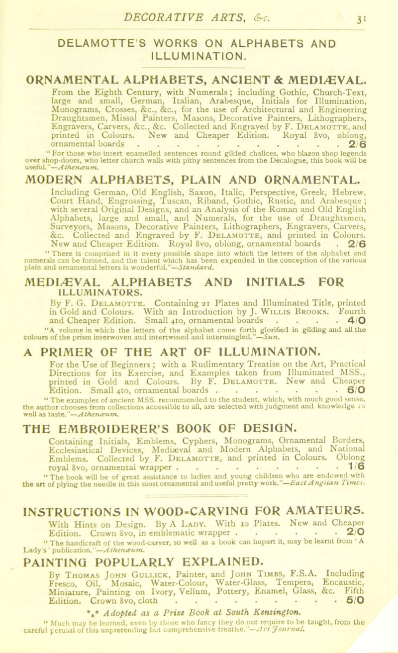 DECORATIVE ARTS, &c. DELAMOTTE'S WORKS ON ALPHABETS AND ILLUMINATION. ORNAMENTAL ALPHABETS, ANCIENT & MEDI/EVAL. From the Eighth Century, with Numerals; including Gothic, Church-Text, large and small, German, Italian, Arabesque, Initials for Illumination, Monograms, Crosses, &c., &c., for the use of Architectural and Engineering Draughtsmen, Missai Painters, Masons, Decorative Painters, Lithographers, Engravers, Carvers, &c., &c. Collected and Engraved by F. Delamotte, and printed in Colours. New and Cheaper Edition. Royal 8vo, oblong, ornamental boards . . . 2/6  For those who insert enamelled sentences round gilded chalices, who blazon shop legends over shop-doors, who letter church wails with pithy sentences from the Decalogue, this book will be useful.—A tkctuzu m. MODERN ALPHABETS, PLAIN AND ORNAMENTAL. Including German, Old English, Saxon, Italic, Perspective, Greek, Hebrew, Court Hand, Engrossing, Tuscan, Riband, Gothic, Rustic, and Arabesque ; with several Original Designs, and an Analysis of the Roman and Old English Alphabets, large and small, and Numerals, for the use of Draughtsmen, Surveyors, Masons, Decorative Painters, Lithographers, Engravers, Carvers, &c. Collected and Engraved by F. Delamotte, and printed in Colours. New and Cheaper Edition. Royal 8vo, oblong, ornamental boards . 2/6 “ There is comprised in it every possible shape into which the letters of the alphabet and numerals can be formed, and the talent which has been expended in the conception of the various plain and ornamental letters is wonderful.”—Standard. MEDIEVAL ALPHABETS AND INITIALS FOR ILLUMINATORS. By F. G. Delamotte. Containing 21 Plates and Illuminated Title, printed in Gold and Colours. With an Introduction by J. Willis Brooks. Fourth and Cheaper Edition. Small 4to, ornamental boards .... 4/0 “A volume in which the letters of the alphabet come forth glorified in gilding and all the colours of the prism interwoven and intertwined and intermingled.—Sun. A PRIMER OF THE ART OF ILLUMINATION. For the Use of Beginners ; with a Rudimentary Treatise on the Art, Practical Directions for its Exercise, and Examples taken from Illuminated MSS., printed in Gold and Colours. By F. Delamotte. New and Cheaper Edition. Small 4to, ornamental boards .6/0 “ The examples of ancient MSS. recommended to the student, which, with much good sense, the author chooses from collections accessible to all, are selected with judgment and knowledge < s well as taste.”—Athetuzum. THE EMBROIDERER’S BOOK OF DESIGN. Containing Initials, Emblems, Cyphers, Monograms, Ornamental Borders, Ecclesiastical Devices, Mediaeval and Modern Alphabets, and National Emblems. Collected by F. Delamotte, and printed in Colours. Oblong royal 8vo, ornamental wrapper 1/6 •• The book will be of great assistance to ladies and young children who are endowed with the an of plying the needle in this most ornamental and useful pretty work.—East Anglian Times. INSTRUCTIONS IN WOOD-CARVING FOR AMATEURS. With Hints on Design. By A Lady. With io Plates. New and Cheaper Edition. Crown 8vo, in emblematic wrapper ...... 2/0  The handicraft of the wood-carver, so well as a book can impart it, may be learnt from A Lady s ’ publication.”—Athcnaum. PAINTING POPULARLY EXPLAINED. By Thomas John Gullick, Painter, and John Timbs, F.S.A. Including Fresco, Oil, Mosaic, Water-Colour, Water-Glass, Tempera, Encaustic, Miniature, Painting on Ivory, Vellum, Pottery, Enamel, Glass, &c. Fifth Edition. Crown 8vo, cloth 6/0 %» Adopted as a Prize Book at South Kensington. •• Much may be learned, even by those who fancy they do not require to be taught, from the careful perusal of this unpretending but comprehensive treatise.—Art Joeirnal.