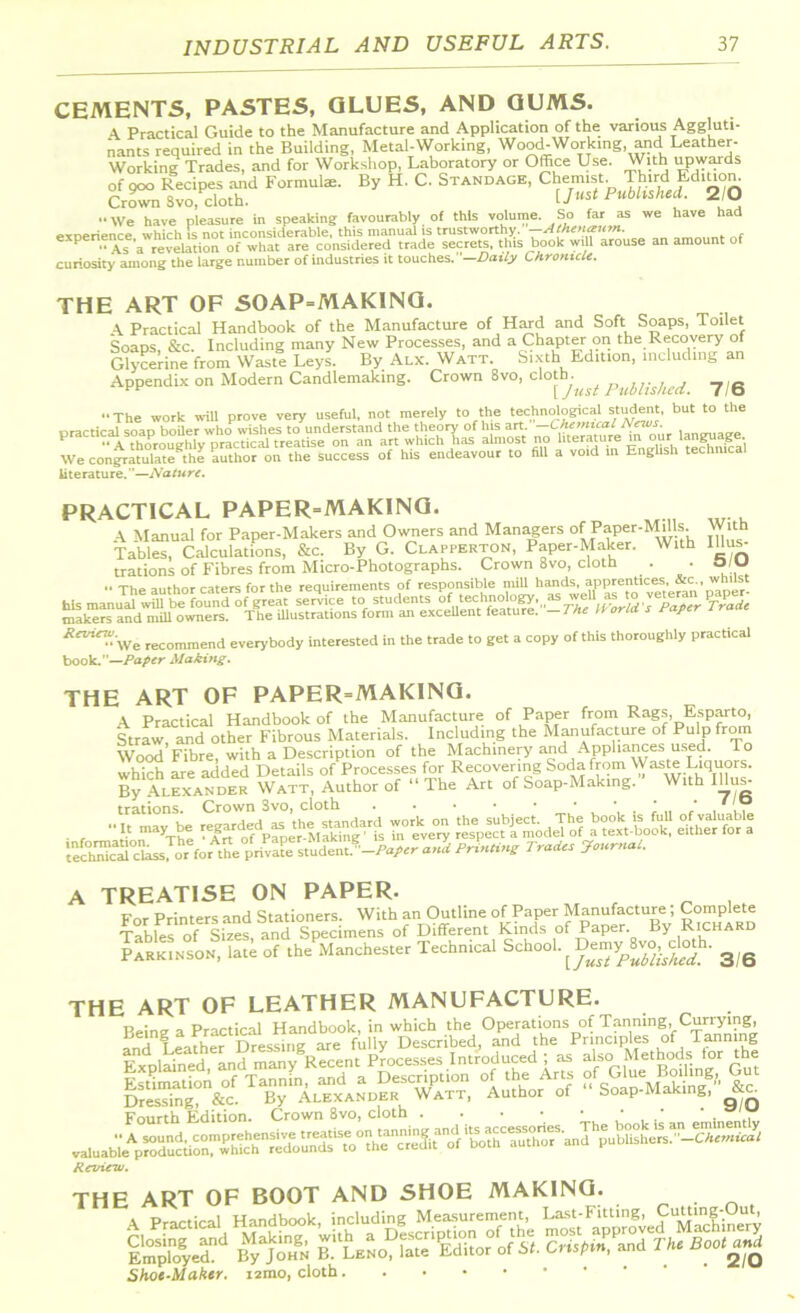 CEMENTS, PASTES, GLUES, AND GUMS. a Practical Guide to the Manufacture and Application of the various Aggluti- nants required in the Building, Metal-Working, Wood-Working and Leather- Working Trades, and for Workshop, Laboratory or Office Use. With upwards of poo Recipes and Formulae. By H. C. Standage, Chemist Third Ediuon. Crown Svo, cloth. [Just Published. 2/0 We have pleasure in speaking favourably of this volume. So far as we have had evDerience which is not inconsiderable, this manual is trustworthy. —Athenceum. ■ P \5 'a revelation of what are considered trade secrets, this book will arouse an amount of curiosity among the large number of industries it touches.’ —Daily Chronicle. THE ART OF SOAP=MAKING. A Practical Handbook of the Manufacture of Hard and Soft Soaps, Toilet Soaps, &c. Including many New Processes, and a Chapter on the Recovery of Glycerine from Waste Leys. By Alx. Watt. Sixth Edition, including an Appendix on Modern Candlemaking. Crown Svo, cloth. ^ ^ practica^^(faiL^iler^h(f^shest^underst'andth™theory of Ms an^—C^micaZ/J^iJs! ^Ut *“** P \ thoroughly practical treatise on an art which has almost no literature in our langjuag . We congratulate the amhor on the success of his endeavour to fill a void in English technical literature.'’—Nature. PRACTICAL PAPER=MAKING. A Manual for Paper-Makers and Owners and Managers °fp^Per‘M,^7; . Tables, Calculations, &c. By G. Clapper-ton, Paper-Maker. With IUus trations of Fibres from Micro-Photographs. Crown 8vo, cloth . . 5/U  The author caters for the requirements of responsible mill hands, apprentices. See., whilst RrUUT.\We reCommend everybody interested in the trade to get a copy of this thoroughly practical book.”—Paper Making. THE ART OF PAPER=MAKING. A Practical Handbook of the Manufacture of Paper from Rags, Esparto, Straw, and other Fibrous Materials. Including the Manufacture of Pulp from Wood Fibre, with a Description of the Machinery and Appliances used. To whkh are added Details of Processes for Recovering Soda from Waste Liquors. By Alexander Watt, Author of “ The Art of Soap-Making. With IUus- trations. Crown Svo, cloth . • • • • S§3?T^^torAS4Z^i^-kper an!i Piling Tracies Journal. A TREATISE ON PAPER. For Printers and Stationers. With an Outline of Paper Manufacture; Complete Tables of Sizes and Specimens of Different Kinds of Paper. By Richard .1 the^Mancbeslei T.ch.iC 3,3 THE ART OF LEATHER MANUFACTURE. Rein? a Practical Handbook, in which the Operations of Tanning, Currying, and Leather Dressmg are fully Described, and the Principles of Tanning Explifned -d manyVent Processes Introduced ; as ^ Meth^, for Estimation of Tannin, and a Description of the Arts of Glue Boiling,, L Dressing, &c. By Alexander Watt, Author of Soap Making, Fourth Edition. Crown Svo, cloth . ; Vhe book is an eminent* ' publishers.—Chemical valuable Review 1 ouriu 1 . _ THE ART OF BOOT AND SHOE MAKING. Shoe-Maker, izmo, cloth