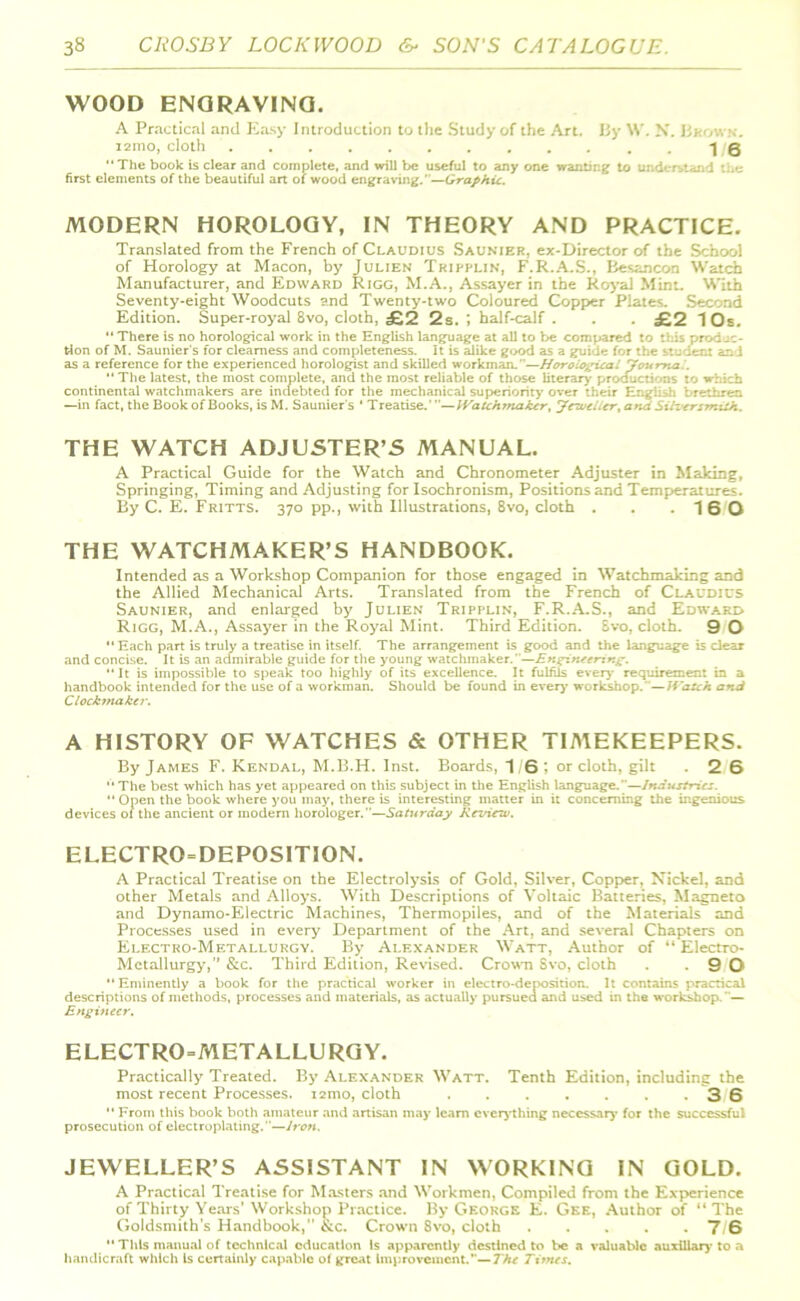 WOOD ENGRAVING. A Practical and Easy Introduction to the Study of the Art. By W. N. Bkow.v. i2mo, cloth .-16 The book is clear and complete, and will be useful to any one wanting to understand the first elements of the beautiful art of wood engraving.—Graphic. MODERN HOROLOGY, IN THEORY AND PRACTICE. Translated from the French of Claudius Saunier, ex-Director of the School of Horology at Macon, by Julien Triprlin, F.R.A.S., Besancon Watch Manufacturer, and Edward Rigg, M.A., Assayer in the Royal Mint. With Seventy-eight Woodcuts and Twenty-two Coloured Copper Plates. Second Edition. Super-royal 8vo, cloth, £2 2s. ; half-calf . . . £2 10s. “ There is no horological work in the English language at all to be compared to this produc- tion of M. Saunier's for clearness and completeness, it is alike good as a guide for the student and as a reference for the experienced horologist and skilled workman.—Horological Journal. The latest, the most complete, and the most reliable of those literary productions to which continental watchmakers are indebted for the mechanical superiority over their English brethren —in fact, the Book of Books, is M. Saunier's 4 Treatise.’—Watchmaker, Jeweller, and Silversmith. THE WATCH ADJUSTER’S MANUAL. A Practical Guide for the Watch and Chronometer Adjuster in Making, Springing, Timing and Adjusting for Isochronism, Positions and Temperatures. By C. E. Fritts. 370 pp., with Illustrations, 8vo, cloth . . .16 0 THE WATCHMAKER’S HANDBOOK. Intended as a Workshop Companion for those engaged in Watchmaking and the Allied Mechanical Arts. Translated from the French of Claudius Saunier, and enlarged by Julien Tripplin, F.R.A.S., and Edward Rigg, M.A., Assayer in the Royal Mint. Third Edition. Svo, cloth. 9 O Each part is truly a treatise in itself. The arrangement is good and the language is dear and concise. It is an admirable guide for the young watchmaker.—Engineering. “It is impossible to speak too highly of its excellence. It fulfils even- requirement in a handbook intended for the use of a workman. Should be found in every workshop.'—Watch and Clock-maker. A HISTORY OF WATCHES & OTHER TIMEKEEPERS. By James F. Kendal, M.B.H. Inst. Boards, 1/6; or cloth, gilt . 2 6  The best which has yet appeared on this subject in the English language.”—Industries.  Open the book where you may, there is interesting matter in it concerning the ingenious devices of the ancient or modern horologer.”—Saturday Review. ELECTRO = DEPOSITION. A Practical Treatise on the Electrolysis of Gold, Silver, Copper. Nickel, and other Metals and Alloys. With Descriptions of Voltaic Batteries, Magneto and Dynamo-Electric Machines, Thermopiles, and of the Materials and Processes used in every Department of the Art, and several Chapters on Electro-Metallurgy. By Alexander Watt, Author of “ Electro- Metallurgy, ” &c. Third Edition, Revised. Crown Svo, cloth . .90 Eminently a book for the practical worker in electro-deposition. It contains practical descriptions of methods, processes and materials, as actually pursued and used in the workshop.— Engineer. ELECTRO=METALLURGY. Practically Treated. By Alexander Watt. Tenth Edition, including the most recent Processes. i2mo, cloth . 3 6  From this book both amateur and artisan may learn everything necessary for the successful prosecution of electroplating.—Iron. JEWELLER’S ASSISTANT IN WORKING IN GOLD. A Practical Treatise for Masters and Workmen, Compiled from the Experience of Thirty Years’Workshop Practice. By George E. Gee, Author of “The Goldsmith’s Handbook,” &c. Crown Svo, cloth 7 6  This manual of technical education Is apparently destined to be a valuable auxiliary to a handicraft which is certainly capable of great Improvement.”—The Times.