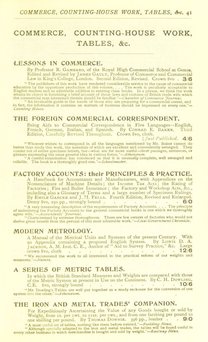 COMMERCE, COUNTING-HOUSE WORK, TABLES, &c. LESSONS IN COMMERCE. By Professor R. Gambaro, of the Royal High Commercial School at Genoa. Edited and Revised by James Gault, Professor of Commerce and Commercial Law in King’s College, London. Second Edition, Revised. Crown 8vo . 3/6 “ The publishers of this work have rendered considerable service to the cause of commercial education by the opportune production of this volume. . . . The work is peculiarly acceptable to .English readers and an admirable addition to existing class books. In a phrase, we think the work attains its object in furnishing a brief account of those laws and customs of British trade with which the commercial man interested therein should be familiar.”—Chamber of Commerce Journal. “ An invaluable guide in the hands of those who are preparing for a commercial career, and an fact, the information it contains on matters of business should be impressed on everyone.— Counting House. THE FOREIGN COMMERCIAL CORRESPONDENT. Being Aids to Commercial Correspondence in Five Languages—English, French, German, Italian, and Spanish. By Conrad E. Baker. Third Edition, Carefully Revised Throughout. Crown 8vo, cloth. [Just Published. 4/6  Whoever wishes to correspond in all the languages mentioned by Mr. Baker cannot do better than study this work, the materials of which are excellent and conveniently arranged. They consist not of entire specimen letters, but—what are far more useful—short passages, sentences, or phrases expressing the same general idea in various forms.—Athenceum.  A careful examination has convinced us that it is unusually complete, well arranged and (reliable. The book is a thoroughly good one.—Schoobnaster. FACTORY ACCOUNTS: their PRINCIPLES & PRACTICE. A Handbook for Accountants and Manufacturers, with Appendices on the Nomenclature of Machine Details; the Income Tax Acts; the Rating of Factories; Fire and Boiler Insurance; the Factory and Workshop Acts, &c., including also a Glossary of Terms and a large number of Specimen Rulings. By Emile Garcke and J. M. Fells. Fourth Edition, Revised and Enlarged. Demy 8vo, 250 pp., strongly bound 6/0  A very interesting description of the requirements of Factory Accounts. . . . The principle of assimilating the Factory Accounts to the general commercial books is one which we thoroughly agree with.—Accountants' Journal. '• Characterised by extreme thoroughness. There are few owners of factories who would not derive great benefit from the perusal of this most admirable work.—LocalGovernment Chronicle. MODERN METROLOGY. A Manual of the Metrical Units and Systems of the present Century. With an Appendix containing a proposed English System. By Lovvis D. A. Jackson, A. M. Inst. C. E., Author of “ Aid to Survey Practice, &c. Large crown 8vo, cloth 12/6 ■' We recommend the work to all interested in the practical reform of our weights and measures. '—Nature. A SERIES OF METRIC TABLES. In which the British Standard Measures and Weights are compared with those of the Metric System at present in Use on the Continent. ByC. H. Dowling, C.E. 8vo, strongly bound 10/6 Mr. Dowling's Tables are well put together as a ready reckoner for the conversion of one system into the other.—Athenceum. THE IRON AND METAL TRADES’ COMPANION. For Expeditiously Ascertaining the Value of any Goods bought or sold by Weight, from is. per cwt. to 112s. per cwt., and from one farthing per pound to one shilling per pound. By Thomas Downie. 396 pp., leather . . 9/0 A most useful set of tables, nothing like them before existed.— Building Newt.  Although specially adapted to the iron and metal trades, the tables will be found useful hi every other business in wnich merchandise Is bought and sold by weight. Railway News.