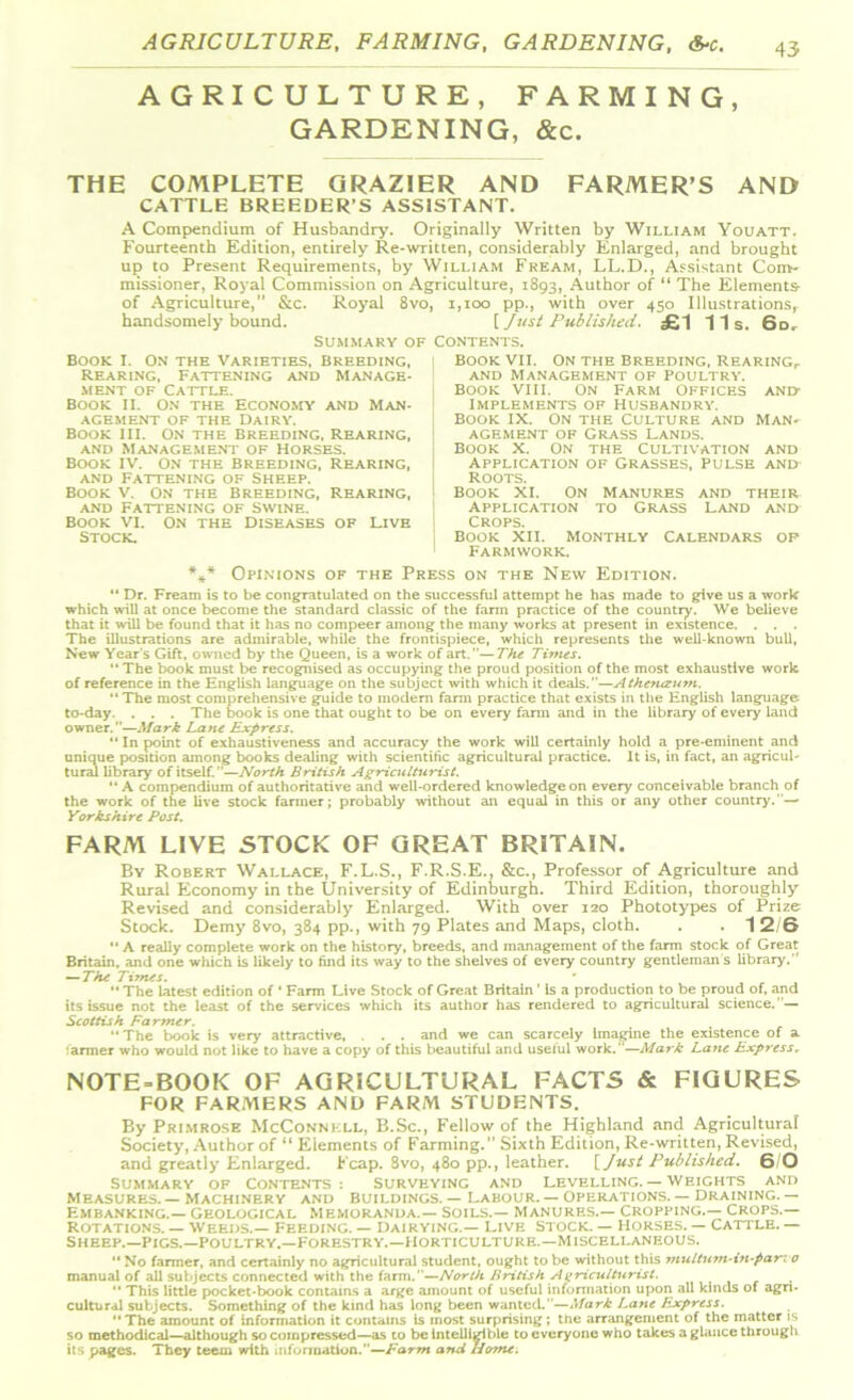 AGRICULTURE, FARMING, GARDENING, &c. AGRICULTURE, FARMING, GARDENING, &c. THE COMPLETE GRAZIER AND FARMER’S AND CATTLE BREEDER’S ASSISTANT. A Compendium of Husbandry. Originally Written by William Youatt. Fourteenth Edition, entirely Re-written, considerably Enlarged, and brought up to Present Requirements, by William Fream, LL.D., Assistant Com- missioner, Royal Commission on Agriculture, 1893, Author of “ The Elements- of Agriculture, &c. Royal 8vo, i,too pp., with over 450 Illustrations, handsomely bound. [ Just Published. £1 11s. 6d. Summary of Contents. Book I. On the Varieties, Breeding, Rearing, Fattening and Manage- ment of Cattle. Book ii. On the Economy and Man- agement of the Dairy. Book III. on the Breeding, Rearing, and management of Horses. Book iv. on the Breeding, Rearing, and Fattening of Sheep. Book v. On the Breeding, Rearing, and Fattening of Swine. Book vi. on the diseases of live Stock. Book vii. On the Breeding, Rearing,. AND MANAGEMENT OF POULTRY. Book VIII. On Farm Offices and- Implements of Husbandry. Book IX. On the Culture and Man- agement of Grass Lands. Book X. On the Cultivation and Application of Grasses, pulse and Roots. Book XI. On Manures and their application to Grass Land and Crops. Book XII. Monthly Calendars of Farmwork. *** Opinions of the Press on the New Edition. ** Dr. Fream is to be congratulated on the successful attempt he has made to give us a work which will at once become the standard classic of the farm practice of the country. We believe that it will be found that it has no compeer among the many works at present in existence. . . . The illustrations are admirable, while the frontispiece, which represents the well-known bull, New Year's Gift, owned by the Queen, is a work of art.—The Times.  The book must be recognised as occupying the proud position of the most exhaustive work of reference in the English language on the subject with which it deals.—Athenceum. ** The most comprehensive guide to modem farm practice that exists in the English language to-day. . . . The book is one that ought to be on every farm and in the library of every land owner.—Mark Lane Express.  In point of exhaustiveness and accuracy the work will certainly hold a pre-eminent and unique position among books dealing with scientific agricultural practice. It is, in fact, an agricul- tural library of itself.—North British Agriculturist. “ A compendium of authoritative and well-ordered knowledge on every conceivable branch of the work of the live stock fanner; probably without an equal in this or any other country.— Yorkshire Post. FARM LIVE STOCK OF GREAT BRITAIN. By Robert Wallace, F.L.S., F.R.S.E., &c., Professor of Agriculture and Rural Economy in the University of Edinburgh. Third Edition, thoroughly Revised and considerably Enlarged. With over 120 Phototypes of Prize Stock. Demy 8vo, 384 pp., with 79 Plates and Maps, cloth. . . 12/6  A really complete work on the history, breeds, and management of the farm stock of Great Britain, and one which is likely to find its way to the shelves of every country gentleman s library. — The Times. “The latest edition of ‘ Farm Live Stock of Great Britain ’ is a production to be proud of, and its issue not the least of the services which its author has rendered to agricultural science.— Scottish Farmer. “The book is very attraedve, . . . and we can scarcely imagine the existence of a farmer who would not like to have a copy of this beautiful and useful work.”—Mark Lane Expressr NOTE-BOOK OF AGRICULTURAL FACTS & FIGURES FOR FARMERS AND FARM STUDENTS. By Primrose McConnell, B.Sc., Fellow of the Highland and Agricultural Society, Author of “ Elements of Farming.” Sixth Edition, Re-written, Revised, and greatly Enlarged. Fcap. Svo, 480 pp., leather. {Just Published. 6/0 Summary of Contents: surveying and levelling. — Weights and Measures. — Machinery and buildings. — Labour. — operations. — Draining. — Embanking.— geological memoranda.— Soils.— manures.— Cropping.— Crops.— Rotations. — Weeds.— Feeding. — Dairying.— Live Stock. — Horses. — Cattle. — Sheep.—pigs.—poultry.—Forestry.—Horticulture.—Miscellaneous. “No farmer, and certainly no agricultural student, ought to be without this multum-in-pan o manual of all subjects connected with the farm.—North British Agriculturist. “ This little pocket-book contains a arge amount of useful information upon all kinds of agri- cultural subjects. Something of the kind has long been wanted.—Mark Lane Express. “The amount of information it contains is most surprising; tne arrangement of the matter is so methodical—although so compressed—as to be Intelligible to everyone who takes a glance through its pages. They teem with information.—Farm and home.
