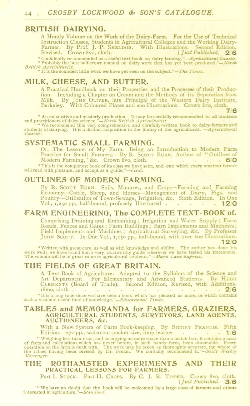 BRITISH DAIRYING. A Handy Volume on the Work of the Dairy-Farm. For the Use of Technical Instruction Classes, Students in Agricultural Colleges and the Working Dairy- Farmer. By Prof. J. P. Sheldon. With Illustrations. Second Edition, Revised. Crown 8vo, cloth. [ Just Published. 2 6 “ Confidently recommended as a useful text-book on dairy farming.”—Agricultural Gazette. “ Probably the best half-crown manual on dairy work that has yet been produced.'—North British Agriculturist. “ It is the soundest little work we have yet seen on the subject.'’—The Times. MILK, CHEESE, AND BUTTER. A Practical Handbook on their Properties and the Processes of their Produc- tion. Including a Chapter on Cream and the Methods of its Separation from Milk. By John Oliver, late Principal of the Western Dairy Institute, Berkeley. With Coloured Plates and 200 Illustrations. Crown Svo, cloth- 7 6  An exhaustive and masterly production. It may be cordially recommended to all students and practitioners of dairy science.’ —North British Agriculturist. “We recommend this very comprehensive and carefully-written book to dairy'-farmers and students of dairying. It is a distinct acquisition to the library of the agriculturist. —Agricultural Gazette. SYSTEMATIC SMALL FARMING. Or, The Lessons of My Farm. Being an Introduction to Modern Farm Practice for Small Farmers. By R. Scott Burn, Author of “ Outlines of Modern Farming,” &c. Crown 8vo, cloth 6 0 “ This is the completest book of its class we have seen, and one which every amateur farmer will read with pleasure, and accept as a guide.”—Field. OUTLINES OF MODERN FARMING. By R. Scott Burn. Soils, Manures, and Crops—Farming and Farming Economy—Cattle, Sheep, and Horses—Management of Dairy, Pigs, and Poultry—Utilisation of Town-Sewage, Irrigation, &c. Sixth Edition. In One Vol., 1,250 pp., half-bound, profusely Illustrated 12 0 FARM ENGINEERING, The COMPLETE TEXT=BOOK of. Comprising Draining and Embanking ; Irrigation and Water Supply ; Farm Roads, Fences and Gates ; Farm Buildings ; Barn Implements and Machines; Field Implements and Machines ; Agricultural Surveying, &c. By Professor John Scott. In One Vol., 1,150 pp., half-bound, with over 600 Illustrations. 12 0 Written with great care, as well as with knowledge and ability. The author has done his work well; we have found him a very trustworthy guide wherever we have tested his statements. The volume will be of great value to agricultural students.—Mark Lane Express. THE FIELDS OF GREAT BRITAIN. A Text-Book of Agriculture. Adapted to the Syllabus of the Science and Art Department. For Elementary and Advanced Students. By Hugh Clements (Board of Trade). Second Edition, Revised, with Additions. i8mo, cloth 2 6  It is a long time since we have seen a book which has pleased us more, or which contains such a vast and useful fund of knowledge. —Educational Times. TABLES and MEMORANDA for FARMERS, GRAZIERS, AGRICULTURAL STUDENTS, SURVEYORS, LAND AGENTS, AUCTIONEERS, &c. With a New System of Farm Book-keeping. By Sidney Francis. Fifth Edition. 272 pp., waistcoat-pocket size, limp leather . . . . 16 Weighing less than i oz., and occupying no more space than a match-box. it contains amass of facts and calculations which has never betore, in such handy form, been obtainable. Even- operation on the farm is dealt with. The work may be taken as thoroughly accurate, the whole of the tables having been revised by Dr. Fream. Wc cordially recommend it.—BeiTs Weekly Messenger. THE ROTHAMSTED EXPERIMENTS AND THEIR PRACTICAL LESSONS FOR FARMERS. Part I. Stock. Part II. Crops. By C. J. R. TirpHR. Crown 8vo, cloth. [Just Published. 3 6 We have no doubt that the book will be welcomed by a large class of farmers and others interested In agriculture.—Standard.