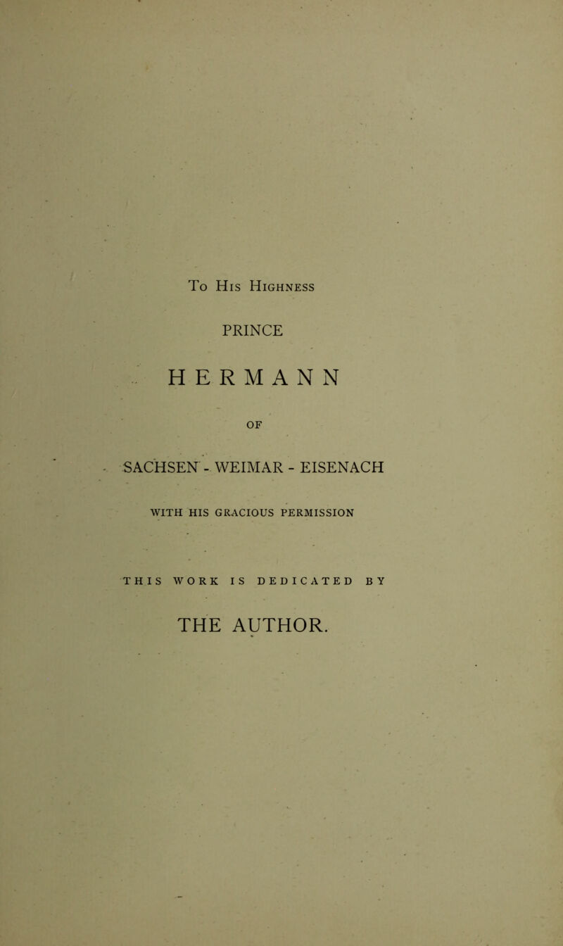 To His Highness PRINCE HERMANN OF SACHSEN - WEIMAR - EISENACH WITH HIS GRACIOUS PERMISSION THIS WORK IS DEDICATED BY THE AUTHOR.