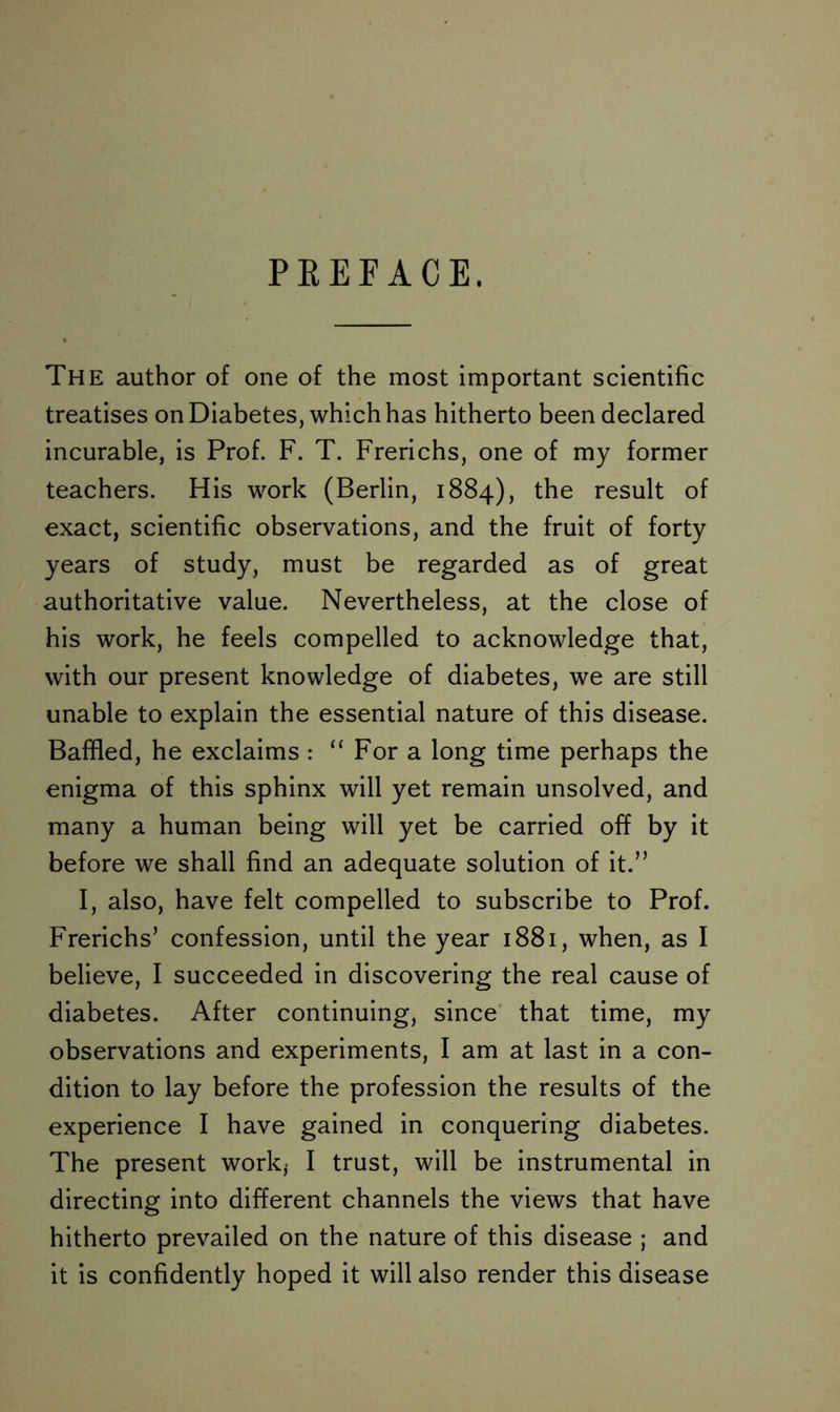 PREFACE. The author of one of the most important scientific treatises on Diabetes, which has hitherto been declared incurable, is Prof. F. T. Frerichs, one of my former teachers. His work (Berlin, 1884), the result of exact, scientific observations, and the fruit of forty years of study, must be regarded as of great authoritative value. Nevertheless, at the close of his work, he feels compelled to acknowledge that, with our present knowledge of diabetes, we are still unable to explain the essential nature of this disease. Baffled, he exclaims : “ For a long time perhaps the enigma of this sphinx will yet remain unsolved, and many a human being will yet be carried off by it before we shall find an adequate solution of it.” I, also, have felt compelled to subscribe to Prof. Frerichs’ confession, until the year 1881, when, as I believe, I succeeded in discovering the real cause of diabetes. After continuing, since that time, my observations and experiments, I am at last in a con- dition to lay before the profession the results of the experience I have gained in conquering diabetes. The present work,- I trust, will be instrumental in directing into different channels the views that have hitherto prevailed on the nature of this disease ; and it is confidently hoped it will also render this disease