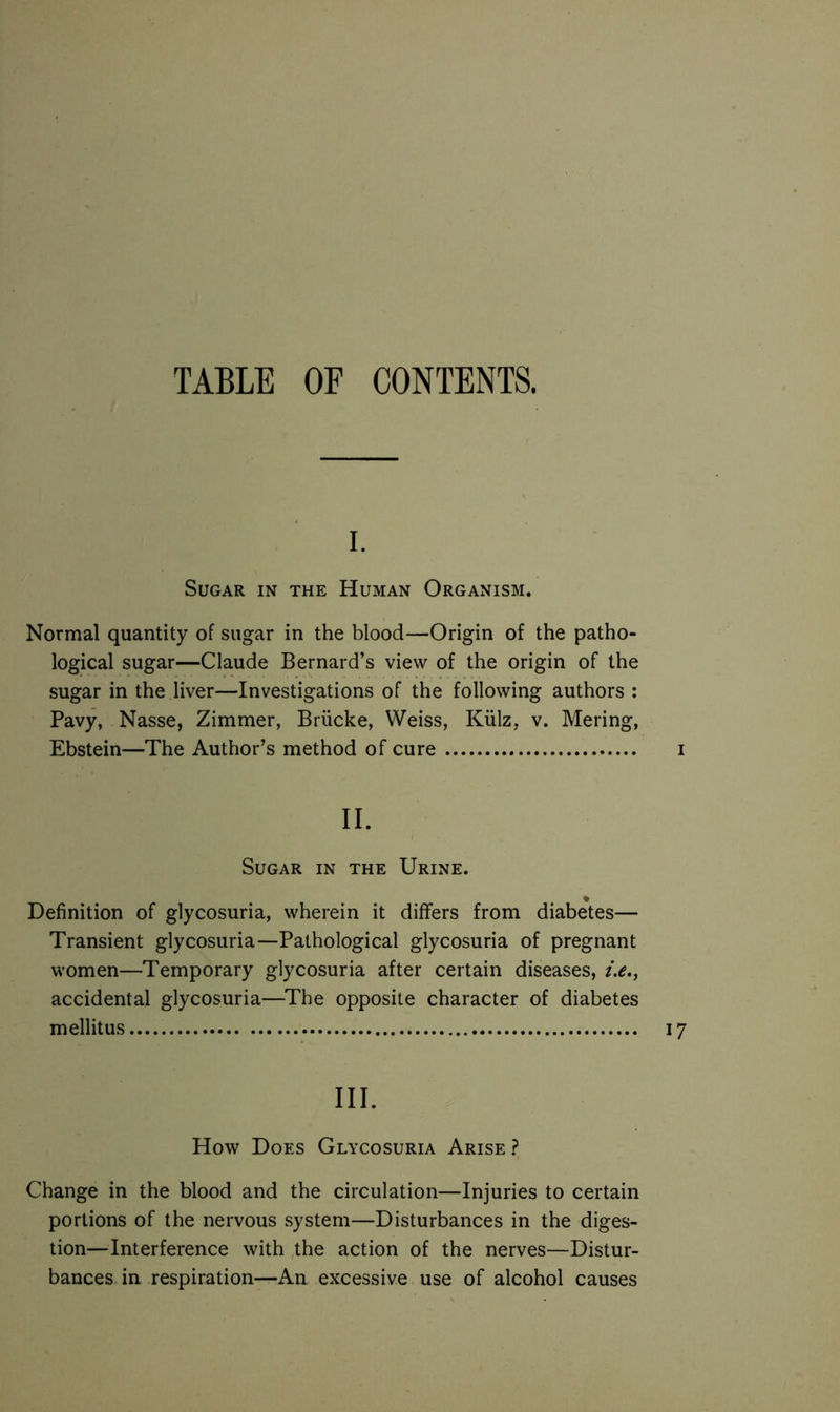 I. Sugar in the Human Organism. Normal quantity of sugar in the blood—Origin of the patho- logical sugar—Claude Bernard’s view of the origin of the sugar in the liver—Investigations of the following authors : Pavy, Nasse, Zimmer, Brücke, Weiss, Külz, v. Mering, Ebstein—The Author’s method of cure i II. Sugar in the Urine. Definition of glycosuria, wherein it differs from diabetes— Transient glycosuria—Pathological glycosuria of pregnant women—Temporary glycosuria after certain diseases, i.e., accidental glycosuria—The opposite character of diabetes mellitus 17 III. How Does Glycosuria Arise ? Change in the blood and the circulation—Injuries to certain portions of the nervous system—Disturbances in the diges- tion—Interference with the action of the nerves—Distur- bances in respiration—An excessive use of alcohol causes