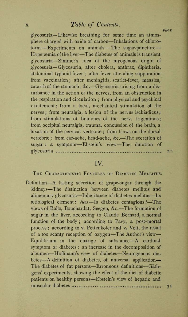 PAGE glycosuria—Likewise breathing for some time an atmos- phere charged with oxide of carbon—Inhalations of chloro- form— Experiments on animals — The sugar-puncture— Hypersemia of the liver—The diabetes of animals is transient glycosuria—Zimmer’s idea of the myogenous origin of glycosuria—Glycosuria, after cholera, anthrax, diphtheria, abdominal typhoid fever ; after fever attending suppuration from vaccination; after meningitis, scarlet-fever, measles, catarrh of the stomach, &c.—Glycosuria arising from a dis- turbance in the action of the nerves, from an obstruction in the respiration and circulation ; from physical and psychical excitement; from a local, mechanical stimulation of the nerves; from neuralgia, a lesion of the nervus ischiadicus; from stimulations of branches of the nerv. trigeminus; from occipital neuralgia, trauma, concussion of the brain, a luxation of the cervical vertebrae; from blows on the dorsal vertebrae; from ear-ache, head-ache, &c.—The secretion of sugar : a symptom—Ebstein’s view—The duration of glycosuria 20 IV. The Characteristic Features of Diabetes Mellitus. Definition—A lasting secretion of grape-sugar through the kidneys—The distinction between diabetes mellitus and alimentary glycosuria—Inheritance of diabetes mellitus—Its aetiological element: lues—Is diabetes contagious ?—The views of Rollo, Bouchardat, Seegen, &c.—The formation of sugar in the liver, according to Claude Bernard, a normal function of the body ; according to Pavy, a post-mortal process; according to v. Pettenkofer and v. Voit, the result of a too scanty reception of oxygen—The Author’s view— Equilibrium in the change of substance—A cardinal symptom of diabetes : an increase in the decomposition of albumen—Hoffmann’s view of diabetes—Neurogenous dia- betes—A definition of diabetes, of universal application— The diabetes of fat persons—Erroneous definitions—Gäth- gens’ experiments, showing the effect of the diet of diabetic patients on healthy persons—Ebstein’s view of hepatic and muscular diabetes 31